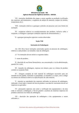 Ministério da Saúde - MS
Agência Nacional de Vigilância Sanitária - ANVISA
Este texto não substitui o(s) publicado(s) em Diário Oficial da União.
VII - instruções detalhadas das etapas a serem seguidas na produção (verificação
dos materiais, pré-tratamentos, a seqüência da adição de materiais, tempos de mistura,
temperaturas etc.);
VIII - instruções relativas a quaisquer controles em processo com seus limites de
aceitação;
IX - exigências relativas ao acondicionamento dos produtos, inclusive sobre o
recipiente, a rotulagem e quaisquer condições especiais de armazenamento; e
X - quaisquer precauções especiais a serem observadas.
Seção VIII
Instruções de Embalagem
Art. 220. Deve haver instruções autorizadas quanto ao processo de embalagem,
relativas a cada produto e ao tamanho e tipo de embalagem.
§ 1º As instruções devem incluir os seguintes dados:
I - nome do produto;
II - descrição de sua forma farmacêutica, sua concentração e via de administração,
quando for o caso;
III - tamanho da embalagem, expresso em número, peso ou volume do produto
contido no recipiente final;
IV - listagem completa de todo material de embalagem necessário para um
tamanho de lote padrão, incluindo as quantidades, os tamanhos e os tipos, com o código
ou número de referência relativo às especificações de cada material;
V - amostra ou reprodução dos materiais utilizados no processo de embalagem,
indicando o local onde o número do lote do produto e sua data de vencimento devem ser
impressos ou gravados;
VI - precauções especiais, tais como a verificação dos equipamentos e da área
onde se realizará a embalagem, a fim de garantir a ausência de materiais impressos de
produtos anteriores nas linhas de embalagem;
VII - descrição das operações de embalagem e dos equipamentos a serem
utilizados; e
 