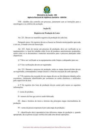 Ministério da Saúde - MS
Agência Nacional de Vigilância Sanitária - ANVISA
Este texto não substitui o(s) publicado(s) em Diário Oficial da União.
VIII - detalhes dos controles em processo, juntamente com as instruções para a
amostragem e os critérios de aceitação.
Seção IX
Registros de Produção de Lotes
Art. 221. Devem ser mantidos registros da produção de cada lote.
Parágrafo único. Os registros devem se basear na fórmula mestra/padrão aprovada
e em uso, evitando erros de transcrição.
Art. 222. Antes de iniciar um processo de produção, deve ser verificado se os
equipamentos e o local de trabalho estão livres de produtos anteriormente produzidos,
assim como se os documentos e materiais necessários para o processo planejado estão
disponíveis.
§ 1º Deve ser verificado se os equipamentos estão limpos e adequados para uso.
§ 2º Tais verificações devem ser registradas.
Art. 223. Durante o processo de produção, todas as etapas desenvolvidas devem
ser registradas, contemplando o tempo inicial e o final de execução de cada operação.
§ 1º Os registros da execução de tais etapas devem ser devidamente datados pelos
executores, claramente identificados por assinatura ou senha eletrônica e ratificados
pelo supervisor da área.
§ 2º Os registros dos lotes de produção devem conter pelo menos as seguintes
informações:
I - nome do produto;
II - número do lote que estiver sendo fabricado;
III - datas e horários de início e término das principais etapas intermediárias de
produção;
IV - nome da pessoa responsável por cada etapa da produção;
V - identificação do(s) operador(es) das diferentes etapas de produção e, quando
apropriado, da (s) pessoa (s) que verifica (m) cada uma dessas operações;
 