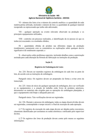 Ministério da Saúde - MS
Agência Nacional de Vigilância Sanitária - ANVISA
Este texto não substitui o(s) publicado(s) em Diário Oficial da União.
VI - número dos lotes e/ou o número de controle analítico e a quantidade de cada
matéria-prima utilizada, incluindo o número de lote e a quantidade de qualquer material
recuperado ou reprocessado que tenha sido adicionado;
VII - qualquer operação ou evento relevante observado na produção e os
principais equipamentos utilizados;
VIII - controles em processo realizados, a identificação da (s) pessoa (s) que os
tenha (m) executado e os resultados obtidos;
IX - quantidades obtidas de produto nas diferentes etapas da produção
(rendimento), juntamente com os comentários ou explicações sobre qualquer desvio
significativo do rendimento esperado; e
X - observações sobre problemas especiais, incluindo detalhes como a autorização
assinada para cada alteração da fórmula de fabricação ou instruções de produção.
Seção X
Registros de Embalagem de Lotes
Art. 224. Devem ser mantidos registros da embalagem de cada lote ou parte de
lote, de acordo com as instruções de embalagem.
Parágrafo único. Os registros devem ser preparados de forma a evitar erros de
transcrição.
Art. 225. Antes do início de qualquer operação de embalagem, deve ser verificado
se os equipamentos e a estação de trabalho estão livres de produtos anteriores,
documentos ou materiais não exigidos para as operações de embalagem planejadas, e
que o equipamento está limpo e adequado para uso.
Parágrafo único. Tais verificações devem ser registradas.
Art. 226. Durante o processo de embalagem, todas as etapas desenvolvidas devem
ser registradas, contemplando o tempo inicial e o final de execução de cada operação.
§ 1º Os registros da execução de cada etapa devem ser datados pelos executores,
claramente identificados por assinatura ou senha eletrônica e ratificados pelo supervisor
da área.
§ 2º Os registros dos lotes de produção devem conter pelo menos as seguintes
informações:
 