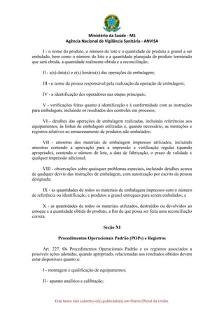 Ministério da Saúde - MS
Agência Nacional de Vigilância Sanitária - ANVISA
Este texto não substitui o(s) publicado(s) em Diário Oficial da União.
I - o nome do produto, o número do lote e a quantidade de produto a granel a ser
embalado, bem como o número do lote e a quantidade planejada de produto terminado
que será obtida, a quantidade realmente obtida e a reconciliação;
II - a(s) data(s) e o(s) horário(s) das operações de embalagem;
III - o nome da pessoa responsável pela realização da operação de embalagem;
IV - a identificação dos operadores nas etapas principais;
V - verificações feitas quanto à identificação e à conformidade com as instruções
para embalagem, incluindo os resultados dos controles em processo;
VI - detalhes das operações de embalagem realizadas, incluindo referências aos
equipamentos, às linhas de embalagem utilizadas e, quando necessário, as instruções e
registros relativos ao armazenamento de produtos não embalados;
VII - amostras dos materiais de embalagem impressos utilizados, incluindo
amostras contendo a aprovação para a impressão e verificação regular (quando
apropriado), contendo o número de lote, a data de fabricação, o prazo de validade e
qualquer impressão adicional;
VIII - observações sobre quaisquer problemas especiais, incluindo detalhes acerca
de qualquer desvio das instruções de embalagem, com autorização por escrito da pessoa
designada;
IX - as quantidades de todos os materiais de embalagem impressos com o número
de referência ou identificação, e produtos a granel entregues para serem embalados; e
X - as quantidades de todos os materiais utilizados, destruídos ou devolvidos ao
estoque e a quantidade obtida do produto, a fim de que possa ser feita uma reconciliação
correta.
Seção XI
Procedimentos Operacionais Padrão (POPs) e Registros
Art. 227. Os Procedimentos Operacionais Padrão e os registros associados a
possíveis ações adotadas, quando apropriado, relacionadas aos resultados obtidos devem
estar disponíveis quanto a:
I - montagem e qualificação de equipamentos;
II - aparato analítico e calibração;
 