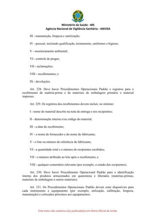 Ministério da Saúde - MS
Agência Nacional de Vigilância Sanitária - ANVISA
Este texto não substitui o(s) publicado(s) em Diário Oficial da União.
III - manutenção, limpeza e sanitização;
IV - pessoal, incluindo qualificação, treinamento, uniformes e higiene;
V - monitoramento ambiental;
VI - controle de pragas;
VII - reclamações;
VIII - recolhimentos; e
IX - devoluções.
Art. 228. Deve haver Procedimentos Operacionais Padrão e registros para o
recebimento de matéria-prima e de materiais de embalagem primário e material
impresso.
Art. 229. Os registros dos recebimentos devem incluir, no mínimo:
I - nome do material descrito na nota de entrega e nos recipientes;
II - denominação interna e/ou código do material;
III - a data do recebimento;
IV - o nome do fornecedor e do nome do fabricante;
V - o lote ou número de referência do fabricante;
VI - a quantidade total e o número de recipientes recebidos;
VII - o número atribuído ao lote após o recebimento; e
VIII - qualquer comentário relevante (por exemplo, o estado dos recipientes).
Art. 230. Deve haver Procedimento Operacional Padrão para a identificação
interna dos produtos armazenados em quarentena e liberados (matérias-primas,
materiais de embalagem e outros materiais).
Art. 231. Os Procedimentos Operacionais Padrão devem estar disponíveis para
cada instrumento e equipamento (por exemplo, utilização, calibração, limpeza,
manutenção) e colocados próximos aos equipamentos.
 