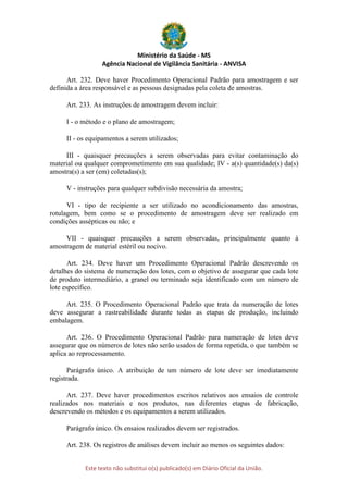 Ministério da Saúde - MS
Agência Nacional de Vigilância Sanitária - ANVISA
Este texto não substitui o(s) publicado(s) em Diário Oficial da União.
Art. 232. Deve haver Procedimento Operacional Padrão para amostragem e ser
definida a área responsável e as pessoas designadas pela coleta de amostras.
Art. 233. As instruções de amostragem devem incluir:
I - o método e o plano de amostragem;
II - os equipamentos a serem utilizados;
III - quaisquer precauções a serem observadas para evitar contaminação do
material ou qualquer comprometimento em sua qualidade; IV - a(s) quantidade(s) da(s)
amostra(s) a ser (em) coletadas(s);
V - instruções para qualquer subdivisão necessária da amostra;
VI - tipo de recipiente a ser utilizado no acondicionamento das amostras,
rotulagem, bem como se o procedimento de amostragem deve ser realizado em
condições assépticas ou não; e
VII - quaisquer precauções a serem observadas, principalmente quanto à
amostragem de material estéril ou nocivo.
Art. 234. Deve haver um Procedimento Operacional Padrão descrevendo os
detalhes do sistema de numeração dos lotes, com o objetivo de assegurar que cada lote
de produto intermediário, a granel ou terminado seja identificado com um número de
lote específico.
Art. 235. O Procedimento Operacional Padrão que trata da numeração de lotes
deve assegurar a rastreabilidade durante todas as etapas de produção, incluindo
embalagem.
Art. 236. O Procedimento Operacional Padrão para numeração de lotes deve
assegurar que os números de lotes não serão usados de forma repetida, o que também se
aplica ao reprocessamento.
Parágrafo único. A atribuição de um número de lote deve ser imediatamente
registrada.
Art. 237. Deve haver procedimentos escritos relativos aos ensaios de controle
realizados nos materiais e nos produtos, nas diferentes etapas de fabricação,
descrevendo os métodos e os equipamentos a serem utilizados.
Parágrafo único. Os ensaios realizados devem ser registrados.
Art. 238. Os registros de análises devem incluir ao menos os seguintes dados:
 