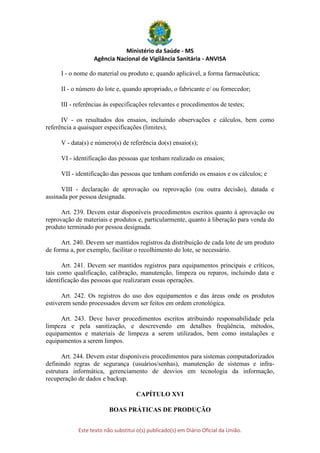 Ministério da Saúde - MS
Agência Nacional de Vigilância Sanitária - ANVISA
Este texto não substitui o(s) publicado(s) em Diário Oficial da União.
I - o nome do material ou produto e, quando aplicável, a forma farmacêutica;
II - o número do lote e, quando apropriado, o fabricante e/ ou fornecedor;
III - referências às especificações relevantes e procedimentos de testes;
IV - os resultados dos ensaios, incluindo observações e cálculos, bem como
referência a quaisquer especificações (limites);
V - data(s) e número(s) de referência do(s) ensaio(s);
VI - identificação das pessoas que tenham realizado os ensaios;
VII - identificação das pessoas que tenham conferido os ensaios e os cálculos; e
VIII - declaração de aprovação ou reprovação (ou outra decisão), datada e
assinada por pessoa designada.
Art. 239. Devem estar disponíveis procedimentos escritos quanto à aprovação ou
reprovação de materiais e produtos e, particularmente, quanto à liberação para venda do
produto terminado por pessoa designada.
Art. 240. Devem ser mantidos registros da distribuição de cada lote de um produto
de forma a, por exemplo, facilitar o recolhimento do lote, se necessário.
Art. 241. Devem ser mantidos registros para equipamentos principais e críticos,
tais como qualificação, calibração, manutenção, limpeza ou reparos, incluindo data e
identificação das pessoas que realizaram essas operações.
Art. 242. Os registros do uso dos equipamentos e das áreas onde os produtos
estiverem sendo processados devem ser feitos em ordem cronológica.
Art. 243. Deve haver procedimentos escritos atribuindo responsabilidade pela
limpeza e pela sanitização, e descrevendo em detalhes freqüência, métodos,
equipamentos e materiais de limpeza a serem utilizados, bem como instalações e
equipamentos a serem limpos.
Art. 244. Devem estar disponíveis procedimentos para sistemas computadorizados
definindo regras de segurança (usuários/senhas), manutenção de sistemas e infra-
estrutura informática, gerenciamento de desvios em tecnologia da informação,
recuperação de dados e backup.
CAPÍTULO XVI
BOAS PRÁTICAS DE PRODUÇÃO
 
