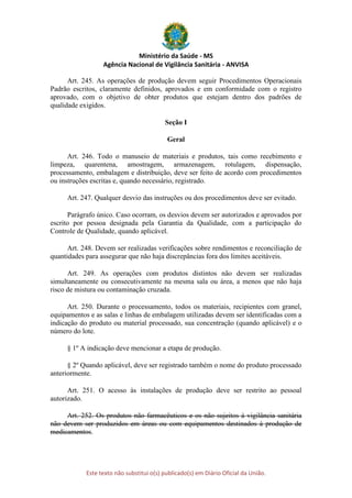 Ministério da Saúde - MS
Agência Nacional de Vigilância Sanitária - ANVISA
Este texto não substitui o(s) publicado(s) em Diário Oficial da União.
Art. 245. As operações de produção devem seguir Procedimentos Operacionais
Padrão escritos, claramente definidos, aprovados e em conformidade com o registro
aprovado, com o objetivo de obter produtos que estejam dentro dos padrões de
qualidade exigidos.
Seção I
Geral
Art. 246. Todo o manuseio de materiais e produtos, tais como recebimento e
limpeza, quarentena, amostragem, armazenagem, rotulagem, dispensação,
processamento, embalagem e distribuição, deve ser feito de acordo com procedimentos
ou instruções escritas e, quando necessário, registrado.
Art. 247. Qualquer desvio das instruções ou dos procedimentos deve ser evitado.
Parágrafo único. Caso ocorram, os desvios devem ser autorizados e aprovados por
escrito por pessoa designada pela Garantia da Qualidade, com a participação do
Controle de Qualidade, quando aplicável.
Art. 248. Devem ser realizadas verificações sobre rendimentos e reconciliação de
quantidades para assegurar que não haja discrepâncias fora dos limites aceitáveis.
Art. 249. As operações com produtos distintos não devem ser realizadas
simultaneamente ou consecutivamente na mesma sala ou área, a menos que não haja
risco de mistura ou contaminação cruzada.
Art. 250. Durante o processamento, todos os materiais, recipientes com granel,
equipamentos e as salas e linhas de embalagem utilizadas devem ser identificadas com a
indicação do produto ou material processado, sua concentração (quando aplicável) e o
número do lote.
§ 1º A indicação deve mencionar a etapa de produção.
§ 2º Quando aplicável, deve ser registrado também o nome do produto processado
anteriormente.
Art. 251. O acesso às instalações de produção deve ser restrito ao pessoal
autorizado.
Art. 252. Os produtos não farmacêuticos e os não sujeitos à vigilância sanitária
não devem ser produzidos em áreas ou com equipamentos destinados à produção de
medicamentos.
 