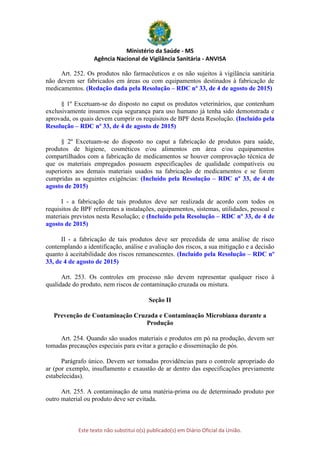 Ministério da Saúde - MS
Agência Nacional de Vigilância Sanitária - ANVISA
Este texto não substitui o(s) publicado(s) em Diário Oficial da União.
Art. 252. Os produtos não farmacêuticos e os não sujeitos à vigilância sanitária
não devem ser fabricados em áreas ou com equipamentos destinados à fabricação de
medicamentos. (Redação dada pela Resolução – RDC nº 33, de 4 de agosto de 2015)
§ 1º Excetuam-se do disposto no caput os produtos veterinários, que contenham
exclusivamente insumos cuja segurança para uso humano já tenha sido demonstrada e
aprovada, os quais devem cumprir os requisitos de BPF desta Resolução. (Incluído pela
Resolução – RDC nº 33, de 4 de agosto de 2015)
§ 2º Excetuam-se do disposto no caput a fabricação de produtos para saúde,
produtos de higiene, cosméticos e/ou alimentos em área e/ou equipamentos
compartilhados com a fabricação de medicamentos se houver comprovação técnica de
que os materiais empregados possuem especificações de qualidade compatíveis ou
superiores aos demais materiais usados na fabricação de medicamentos e se forem
cumpridas as seguintes exigências: (Incluído pela Resolução – RDC nº 33, de 4 de
agosto de 2015)
I - a fabricação de tais produtos deve ser realizada de acordo com todos os
requisitos de BPF referentes a instalações, equipamentos, sistemas, utilidades, pessoal e
materiais previstos nesta Resolução; e (Incluído pela Resolução – RDC nº 33, de 4 de
agosto de 2015)
II - a fabricação de tais produtos deve ser precedida de uma análise de risco
contemplando a identificação, análise e avaliação dos riscos, a sua mitigação e a decisão
quanto à aceitabilidade dos riscos remanescentes. (Incluído pela Resolução – RDC nº
33, de 4 de agosto de 2015)
Art. 253. Os controles em processo não devem representar qualquer risco à
qualidade do produto, nem riscos de contaminação cruzada ou mistura.
Seção II
Prevenção de Contaminação Cruzada e Contaminação Microbiana durante a
Produção
Art. 254. Quando são usados materiais e produtos em pó na produção, devem ser
tomadas precauções especiais para evitar a geração e disseminação de pós.
Parágrafo único. Devem ser tomadas providências para o controle apropriado do
ar (por exemplo, insuflamento e exaustão de ar dentro das especificações previamente
estabelecidas).
Art. 255. A contaminação de uma matéria-prima ou de determinado produto por
outro material ou produto deve ser evitada.
 