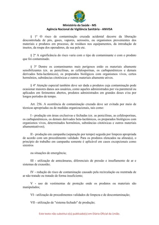 Ministério da Saúde - MS
Agência Nacional de Vigilância Sanitária - ANVISA
Este texto não substitui o(s) publicado(s) em Diário Oficial da União.
§ 1º O risco de contaminação cruzada acidental decorre da liberação
descontrolada de pós, gases, vapores, aerossóis, ou organismos provenientes dos
materiais e produtos em processo, de resíduos nos equipamentos, da introdução de
insetos, da roupa dos operadores, de sua pele etc.
§ 2º A significância do risco varia com o tipo de contaminante e com o produto
que foi contaminado.
§ 3º Dentre os contaminantes mais perigosos estão os materiais altamente
sensibilizantes (ex. as penicilinas, as cefalosporinas, os carbapenêmicos e demais
derivados beta-lactâmicos), os preparados biológicos com organismos vivos, certos
hormônios, substâncias citotóxicas e outros materiais altamente ativos.
§ 4º Atenção especial também deve ser dada a produtos cuja contaminação pode
ocasionar maiores danos aos usuários, como aqueles administrados por via parenteral ou
aplicados em ferimentos abertos, produtos administrados em grandes doses e/ou por
longos períodos de tempo.
Art. 256. A ocorrência de contaminação cruzada deve ser evitada por meio de
técnicas apropriadas ou de medidas organizacionais, tais como:
I - produção em áreas exclusivas e fechadas (ex. as penicilinas, as cefalosporinas,
os carbapenêmicos, os demais derivados beta-lactâmicos, os preparados biológicos com
organismos vivos, determinados hormônios, substâncias citotóxicas e outros materiais
altamenteativos);
II - produção em campanha (separação por tempo) seguida por limpeza apropriada
de acordo com um procedimento validado. Para os produtos elencados na alínea(a), o
princípio do trabalho em campanha somente é aplicável em casos excepcionais como
sinistros
ou situações de emergência;
III - utilização de antecâmaras, diferenciais de pressão e insuflamento de ar e
sistemas de exaustão;
IV - redução do risco de contaminação causado pela recirculação ou reentrada de
ar não tratado ou tratado de forma insuficiente;
V - uso de vestimentas de proteção onde os produtos ou materiais são
manipulados;
VI - utilização de procedimentos validados de limpeza e de descontaminação;
VII - utilização de "sistema fechado" de produção;
 