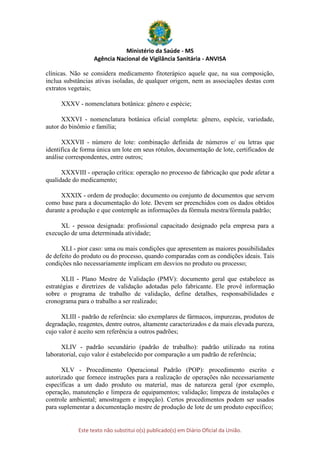 Ministério da Saúde - MS
Agência Nacional de Vigilância Sanitária - ANVISA
Este texto não substitui o(s) publicado(s) em Diário Oficial da União.
clínicas. Não se considera medicamento fitoterápico aquele que, na sua composição,
inclua substâncias ativas isoladas, de qualquer origem, nem as associações destas com
extratos vegetais;
XXXV - nomenclatura botânica: gênero e espécie;
XXXVI - nomenclatura botânica oficial completa: gênero, espécie, variedade,
autor do binômio e família;
XXXVII - número de lote: combinação definida de números e/ ou letras que
identifica de forma única um lote em seus rótulos, documentação de lote, certificados de
análise correspondentes, entre outros;
XXXVIII - operação crítica: operação no processo de fabricação que pode afetar a
qualidade do medicamento;
XXXIX - ordem de produção: documento ou conjunto de documentos que servem
como base para a documentação do lote. Devem ser preenchidos com os dados obtidos
durante a produção e que contemple as informações da fórmula mestra/fórmula padrão;
XL - pessoa designada: profissional capacitado designado pela empresa para a
execução de uma determinada atividade;
XLI - pior caso: uma ou mais condições que apresentem as maiores possibilidades
de defeito do produto ou do processo, quando comparadas com as condições ideais. Tais
condições não necessariamente implicam em desvios no produto ou processo;
XLII - Plano Mestre de Validação (PMV): documento geral que estabelece as
estratégias e diretrizes de validação adotadas pelo fabricante. Ele provê informação
sobre o programa de trabalho de validação, define detalhes, responsabilidades e
cronograma para o trabalho a ser realizado;
XLIII - padrão de referência: são exemplares de fármacos, impurezas, produtos de
degradação, reagentes, dentre outros, altamente caracterizados e da mais elevada pureza,
cujo valor é aceito sem referência a outros padrões;
XLIV - padrão secundário (padrão de trabalho): padrão utilizado na rotina
laboratorial, cujo valor é estabelecido por comparação a um padrão de referência;
XLV - Procedimento Operacional Padrão (POP): procedimento escrito e
autorizado que fornece instruções para a realização de operações não necessariamente
específicas a um dado produto ou material, mas de natureza geral (por exemplo,
operação, manutenção e limpeza de equipamentos; validação; limpeza de instalações e
controle ambiental; amostragem e inspeção). Certos procedimentos podem ser usados
para suplementar a documentação mestre de produção de lote de um produto específico;
 