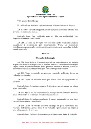 Ministério da Saúde - MS
Agência Nacional de Vigilância Sanitária - ANVISA
Este texto não substitui o(s) publicado(s) em Diário Oficial da União.
VIII - ensaios de resíduos; e
IX - utilização de rótulos em equipamentos que indiquem o estado de limpeza.
Art. 257. Deve ser verificada periodicamente a eficácia das medidas adotadas para
prevenir a contaminação cruzada.
Parágrafo único. Essa verificação deve ser feita em conformidade com
Procedimentos Operacionais Padrão.
Art. 258. As áreas de produção onde estiverem sendo processados produtos
susceptíveis à contaminação por microrganismos devem ser monitoradas
periodicamente, por exemplo, monitoramento microbiológico e de material particulado,
quando apropriado.
Seção III
Operações de Produção
Art. 259. Antes do início de qualquer operação de produção devem ser adotadas
as providências necessárias para que as áreas de trabalho e os equipamentos estejam
limpos e livres de qualquer matéria- prima, produtos, resíduos de produtos, rótulos ou
documentos que não sejam necessários para a nova operação a ser iniciada.
Art. 260. Todos os controles em processo e controles ambientais devem ser
realizados e registrados.
Art. 261. Devem ser instituídos meios para indicar falhas nos equipamentos ou
utilidades.
Parágrafo único. Os equipamentos com defeito devem ser retirados de uso até que
sejam consertados.
Art. 262. Após o uso, os equipamentos de produção devem ser limpos dentro do
prazo determinado, de acordo com procedimentos detalhados.
Parágrafo único. Os equipamentos limpos devem ser armazenados em local limpo
e seco de forma a evitar contaminação.
Art. 263. Devem ser definidos os limites de tempo em que o equipamento e/ou
recipiente pode permanecer sujo antes de ser realizado o procedimento de limpeza e
após a limpeza antes de novo uso.
Parágrafo único. Os limites de tempo devem ser baseados em dados de validação.
 