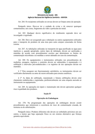 Ministério da Saúde - MS
Agência Nacional de Vigilância Sanitária - ANVISA
Este texto não substitui o(s) publicado(s) em Diário Oficial da União.
Art. 264. Os recipientes utilizados no envase devem ser limpos antes da operação.
Parágrafo único. Deve-se ter o cuidado de evitar e de remover quaisquer
contaminantes, tais como, fragmentos de vidro e partículas de metal.
Art. 265. Qualquer desvio significativo do rendimento esperado deve ser
investigado e registrado.
Art. 266. Deve ser assegurado que a tubulação ou outros equipamentos utilizados
para o transporte de produtos de uma área para outra estejam conectados de forma
correta.
Art. 267. As tubulações utilizadas no transporte de água purificada ou água para
injetáveis e, quando apropriado, outros tipos de tubulação, devem ser sanitizadas e
mantidas de acordo com procedimentos escritos que determinem os limites de
contaminação microbiana e as medidas a serem adotadas em caso de contaminação.
Art. 268. Os equipamentos e instrumentos utilizados nos procedimentos de
medições, pesagens, registros e controles devem ser submetidos à manutenção e à
calibração a intervalos pré-estabelecidos e os registros de tais operações devem ser
mantidos.
§ 1º Para assegurar um funcionamento satisfatório, os instrumentos devem ser
verificados diariamente ou antes de serem utilizados para ensaios analíticos.
§ 2º As datas de calibração, manutenção e futuras calibrações devem estar
claramente estabelecidas e registradas, preferencialmente em uma etiqueta anexada ao
instrumento ou equipamento.
Art. 269. As operações de reparo e manutenção não devem apresentar qualquer
risco à qualidade dos produtos.
Seção IV
Operações de Embalagem
Art. 270. Na programação das operações de embalagem devem existir
procedimentos que minimizem a ocorrência de risco de contaminação cruzada, de
misturas ou de substituições.
Parágrafo único. Produtos diferentes não devem ser embalados próximos uns aos
outros, a menos que haja separação física ou um sistema alternativo que forneça
garantia equivalente.
 