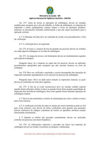 Ministério da Saúde - MS
Agência Nacional de Vigilância Sanitária - ANVISA
Este texto não substitui o(s) publicado(s) em Diário Oficial da União.
Art. 271. Antes de iniciar as operações de embalagem, devem ser tomadas
medidas para assegurar que a área de trabalho, as linhas de embalagem, as máquinas de
impressão e outros equipamentos estejam limpos e livres de quaisquer produtos,
materiais ou documentos utilizados anteriormente e que não sejam necessários para a
operação corrente.
§ 1º A liberação da linha deve ser realizada de acordo com procedimentos e lista
de verificação.
§ 2º A verificação deve ser registrada.
Art. 272. O nome e o número de lote do produto em processo devem ser exibidos
em cada etapa de embalagem ou na linha de embalagem.
Art. 273. As etapas de envase e de fechamento devem ser imediatamente seguidas
pela etapa de rotulagem.
Parágrafo único. Se o disposto no caput não for possível, devem ser aplicados
procedimentos apropriados para assegurar que não ocorram misturas ou erros de
rotulagem.
Art. 274. Deve ser verificado e registrado o correto desempenho das operações de
impressão realizadas separadamente ou no decorrer do processo de embalagem.
Parágrafo único. Deve ser dada maior atenção às impressões manuais, as quais
devem ser conferidas em intervalos regulares.
Art. 275. A fim de se evitar mistura/troca deve ser tomado cuidado especial
quando forem utilizados rótulos avulsos ou quando forem feitas grandes quantidades de
impressão fora da linha de embalagem, bem como quando forem adotadas operações de
embalagem manual.
§ 1º Deve-se dar preferência a rótulos de alimentação por rolos a rótulos avulsos,
para evitar misturas.
§ 2º A verificação em linha de todos os rótulos por meios eletrônicos pode ser útil
para evitar misturas, mas devem ser feitas verificações para garantir que quaisquer
leitores eletrônicos de códigos, contadores de rótulos ou aparelhos similares estejam
funcionando corretamente.
§ 3º Quando os rótulos são anexados manualmente, devem ser realizados
controles em processo com maior freqüência.
Art. 276. As informações impressas e gravadas em relevo nos materiais de
embalagem devem ser nítidas e resistentes ao desgaste e adulteração.
 