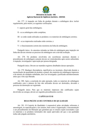 Ministério da Saúde - MS
Agência Nacional de Vigilância Sanitária - ANVISA
Este texto não substitui o(s) publicado(s) em Diário Oficial da União.
Art. 277. A inspeção em linha do produto durante a embalagem deve incluir
regularmente, pelo menos, as seguintes verificações:
I - aspecto geral das embalagens;
II - se as embalagens estão completas;
III - se estão sendo utilizados os produtos e os materiais de embalagem corretos;
IV - se as impressões realizadas estão corretas; e
V - o funcionamento correto dos monitores da linha de embalagem.
Parágrafo único. As amostras retiradas na linha de embalagem para inspeção em
linha não devem retornar ao processo de embalagem sem a devida avaliação.
Art. 278. Os produtos envolvidos em ocorrências anormais durante o
procedimento de embalagem somente devem ser reintroduzidos após serem submetidos
à inspeção, investigação e aprovação por pessoa designada.
Parágrafo único. Devem ser mantidos registros detalhados dessas operações.
Art. 279. Qualquer discrepância, significativa ou incomum, observada durante a
reconciliação da quantidade do produto a granel, dos materiais de embalagem impressos
e do número de unidades embaladas, deve ser investigada e justificada satisfatoriamente
antes que o lote seja liberado.
Art. 280. Após a conclusão de cada operação, todos os materiais de embalagem
codificados com o número de lote não utilizados devem ser destruídos, devendo o
processo de destruição ser registrado.
Parágrafo único. Para que os materiais impressos não codificados sejam
devolvidos ao estoque, devem ser seguidos procedimentos escritos.
CAPÍTULO XVII
BOAS PRÁTICAS DE CONTROLE DE QUALIDADE
Art. 281. O Controle de Qualidade é responsável pelas atividades referentes à
amostragem, às especificações e aos ensaios, bem como à organização, à documentação
e aos procedimentos de liberação que garantam que os ensaios sejam executados e que
os materiais e os produtos terminados não sejam aprovados até que a sua qualidade
tenha sido julgada satisfatória.
 