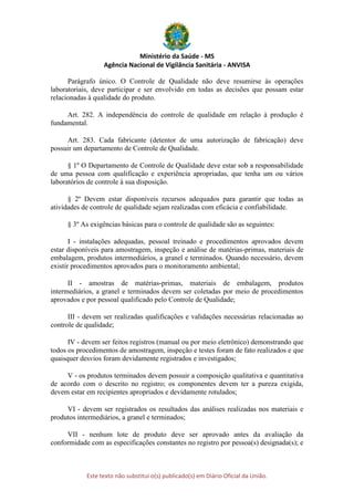 Ministério da Saúde - MS
Agência Nacional de Vigilância Sanitária - ANVISA
Este texto não substitui o(s) publicado(s) em Diário Oficial da União.
Parágrafo único. O Controle de Qualidade não deve resumirse às operações
laboratoriais, deve participar e ser envolvido em todas as decisões que possam estar
relacionadas à qualidade do produto.
Art. 282. A independência do controle de qualidade em relação à produção é
fundamental.
Art. 283. Cada fabricante (detentor de uma autorização de fabricação) deve
possuir um departamento de Controle de Qualidade.
§ 1º O Departamento de Controle de Qualidade deve estar sob a responsabilidade
de uma pessoa com qualificação e experiência apropriadas, que tenha um ou vários
laboratórios de controle à sua disposição.
§ 2º Devem estar disponíveis recursos adequados para garantir que todas as
atividades de controle de qualidade sejam realizadas com eficácia e confiabilidade.
§ 3º As exigências básicas para o controle de qualidade são as seguintes:
I - instalações adequadas, pessoal treinado e procedimentos aprovados devem
estar disponíveis para amostragem, inspeção e análise de matérias-primas, materiais de
embalagem, produtos intermediários, a granel e terminados. Quando necessário, devem
existir procedimentos aprovados para o monitoramento ambiental;
II - amostras de matérias-primas, materiais de embalagem, produtos
intermediários, a granel e terminados devem ser coletadas por meio de procedimentos
aprovados e por pessoal qualificado pelo Controle de Qualidade;
III - devem ser realizadas qualificações e validações necessárias relacionadas ao
controle de qualidade;
IV - devem ser feitos registros (manual ou por meio eletrônico) demonstrando que
todos os procedimentos de amostragem, inspeção e testes foram de fato realizados e que
quaisquer desvios foram devidamente registrados e investigados;
V - os produtos terminados devem possuir a composição qualitativa e quantitativa
de acordo com o descrito no registro; os componentes devem ter a pureza exigida,
devem estar em recipientes apropriados e devidamente rotulados;
VI - devem ser registrados os resultados das análises realizadas nos materiais e
produtos intermediários, a granel e terminados;
VII - nenhum lote de produto deve ser aprovado antes da avaliação da
conformidade com as especificações constantes no registro por pessoa(s) designada(s); e
 