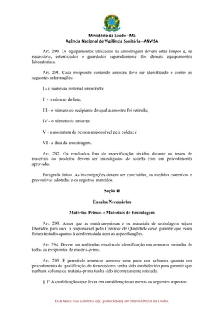 Ministério da Saúde - MS
Agência Nacional de Vigilância Sanitária - ANVISA
Este texto não substitui o(s) publicado(s) em Diário Oficial da União.
Art. 290. Os equipamentos utilizados na amostragem devem estar limpos e, se
necessário, esterilizados e guardados separadamente dos demais equipamentos
laboratoriais.
Art. 291. Cada recipiente contendo amostra deve ser identificado e conter as
seguintes informações:
I - o nome do material amostrado;
II - o número do lote;
III - o número do recipiente do qual a amostra foi retirada;
IV - o número da amostra;
V - a assinatura da pessoa responsável pela coleta; e
VI - a data da amostragem.
Art. 292. Os resultados fora de especificação obtidos durante os testes de
materiais ou produtos devem ser investigados de acordo com um procedimento
aprovado.
Parágrafo único. As investigações devem ser concluídas, as medidas corretivas e
preventivas adotadas e os registros mantidos.
Seção II
Ensaios Necessários
Matérias-Primas e Materiais de Embalagem
Art. 293. Antes que as matérias-primas e os materiais de embalagem sejam
liberados para uso, o responsável pelo Controle de Qualidade deve garantir que esses
foram testados quanto à conformidade com as especificações.
Art. 294. Devem ser realizados ensaios de identificação nas amostras retiradas de
todos os recipientes de matéria-prima.
Art. 295. É permitido amostrar somente uma parte dos volumes quando um
procedimento de qualificação de fornecedores tenha sido estabelecido para garantir que
nenhum volume de matéria-prima tenha sido incorretamente rotulado.
§ 1º A qualificação deve levar em consideração ao menos os seguintes aspectos:
 