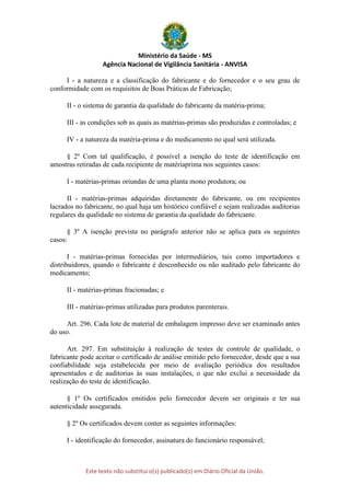 Ministério da Saúde - MS
Agência Nacional de Vigilância Sanitária - ANVISA
Este texto não substitui o(s) publicado(s) em Diário Oficial da União.
I - a natureza e a classificação do fabricante e do fornecedor e o seu grau de
conformidade com os requisitos de Boas Práticas de Fabricação;
II - o sistema de garantia da qualidade do fabricante da matéria-prima;
III - as condições sob as quais as matérias-primas são produzidas e controladas; e
IV - a natureza da matéria-prima e do medicamento no qual será utilizada.
§ 2º Com tal qualificação, é possível a isenção do teste de identificação em
amostras retiradas de cada recipiente de matériaprima nos seguintes casos:
I - matérias-primas oriundas de uma planta mono produtora; ou
II - matérias-primas adquiridas diretamente do fabricante, ou em recipientes
lacrados no fabricante, no qual haja um histórico confiável e sejam realizadas auditorias
regulares da qualidade no sistema de garantia da qualidade do fabricante.
§ 3º A isenção prevista no parágrafo anterior não se aplica para os seguintes
casos:
I - matérias-primas fornecidas por intermediários, tais como importadores e
distribuidores, quando o fabricante é desconhecido ou não auditado pelo fabricante do
medicamento;
II - matérias-primas fracionadas; e
III - matérias-primas utilizadas para produtos parenterais.
Art. 296. Cada lote de material de embalagem impresso deve ser examinado antes
do uso.
Art. 297. Em substituição à realização de testes de controle de qualidade, o
fabricante pode aceitar o certificado de análise emitido pelo fornecedor, desde que a sua
confiabilidade seja estabelecida por meio de avaliação periódica dos resultados
apresentados e de auditorias às suas instalações, o que não exclui a necessidade da
realização do teste de identificação.
§ 1º Os certificados emitidos pelo fornecedor devem ser originais e ter sua
autenticidade assegurada.
§ 2º Os certificados devem conter as seguintes informações:
I - identificação do fornecedor, assinatura do funcionário responsável;
 