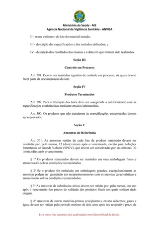 Ministério da Saúde - MS
Agência Nacional de Vigilância Sanitária - ANVISA
Este texto não substitui o(s) publicado(s) em Diário Oficial da União.
II - nome e número de lote do material testado;
III - descrição das especificações e dos métodos utilizados; e
IV - descrição dos resultados dos ensaios e a data em que tenham sido realizados.
Seção III
Controle em Processo
Art. 298. Devem ser mantidos registros de controle em processo, os quais devem
fazer parte da documentação do lote.
Seção IV
Produtos Terminados
Art. 299. Para a liberação dos lotes deve ser assegurada a conformidade com as
especificações estabelecidas mediante ensaios laboratoriais.
Art. 300. Os produtos que não atenderem às especificações estabelecidas devem
ser reprovados.
Seção V
Amostras de Referência
Art. 301. As amostras retidas de cada lote de produto terminado devem ser
mantidas por, pelo menos, 12 (doze) meses após o vencimento, exceto para Soluções
Parenterais de Grande Volume (SPGV), que devem ser conservadas por, no mínimo, 30
(trinta) dias após o vencimento.
§ 1º Os produtos terminados devem ser mantidos em suas embalagens finais e
armazenados sob as condições recomendadas.
§ 2º Se o produto for embalado em embalagens grandes, excepcionalmente as
amostras podem ser guardadas em recipientesmenores com as mesmas características e
armazenadas sob as condições recomendadas.
§ 3º As amostras de substâncias ativas devem ser retidas por, pelo menos, um ano
após o vencimento dos prazos de validade dos produtos finais aos quais tenham dado
origem.
§ 4º Amostras de outras matérias-primas (excipientes), exceto solventes, gases e
água, devem ser retidas pelo período mínimo de dois anos após seu respectivo prazo de
 