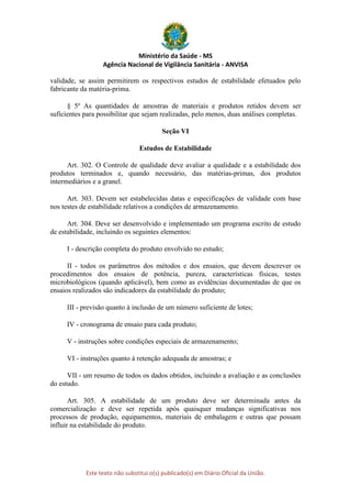 Ministério da Saúde - MS
Agência Nacional de Vigilância Sanitária - ANVISA
Este texto não substitui o(s) publicado(s) em Diário Oficial da União.
validade, se assim permitirem os respectivos estudos de estabilidade efetuados pelo
fabricante da matéria-prima.
§ 5º As quantidades de amostras de materiais e produtos retidos devem ser
suficientes para possibilitar que sejam realizadas, pelo menos, duas análises completas.
Seção VI
Estudos de Estabilidade
Art. 302. O Controle de qualidade deve avaliar a qualidade e a estabilidade dos
produtos terminados e, quando necessário, das matérias-primas, dos produtos
intermediários e a granel.
Art. 303. Devem ser estabelecidas datas e especificações de validade com base
nos testes de estabilidade relativos a condições de armazenamento.
Art. 304. Deve ser desenvolvido e implementado um programa escrito de estudo
de estabilidade, incluindo os seguintes elementos:
I - descrição completa do produto envolvido no estudo;
II - todos os parâmetros dos métodos e dos ensaios, que devem descrever os
procedimentos dos ensaios de potência, pureza, características físicas, testes
microbiológicos (quando aplicável), bem como as evidências documentadas de que os
ensaios realizados são indicadores da estabilidade do produto;
III - previsão quanto à inclusão de um número suficiente de lotes;
IV - cronograma de ensaio para cada produto;
V - instruções sobre condições especiais de armazenamento;
VI - instruções quanto à retenção adequada de amostras; e
VII - um resumo de todos os dados obtidos, incluindo a avaliação e as conclusões
do estudo.
Art. 305. A estabilidade de um produto deve ser determinada antes da
comercialização e deve ser repetida após quaisquer mudanças significativas nos
processos de produção, equipamentos, materiais de embalagem e outras que possam
influir na estabilidade do produto.
 