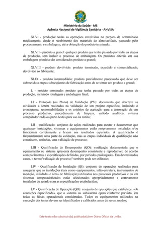 Ministério da Saúde - MS
Agência Nacional de Vigilância Sanitária - ANVISA
Este texto não substitui o(s) publicado(s) em Diário Oficial da União.
XLVI - produção: todas as operações envolvidas no preparo de determinado
medicamento, desde o recebimento dos materiais do almoxarifado, passando pelo
processamento e embalagem, até a obtenção do produto terminado;
XLVII - produto a granel: qualquer produto que tenha passado por todas as etapas
de produção, sem incluir o processo de embalagem. Os produtos estéreis em sua
embalagem primária são considerados produto a granel;
XLVIII - produto devolvido: produto terminado, expedido e comercializado,
devolvido ao fabricante;
XLIX - produto intermediário: produto parcialmente processado que deve ser
submetido a etapas subseqüentes de fabricação antes de se tornar um produto a granel;
L - produto terminado: produto que tenha passado por todas as etapas de
produção, incluindo rotulagem e embalagem final;
LI - Protocolo (ou Plano) de Validação (PV): documento que descreve as
atividades a serem realizadas na validação de um projeto específico, incluindo o
cronograma, responsabilidades e os critérios de aceitação para a aprovação de um
processo produtivo, procedimento de limpeza, método analítico, sistema
computadorizado ou parte destes para uso na rotina;
LII - qualificação: conjunto de ações realizadas para atestar e documentar que
quaisquer instalações, sistemas e equipamentos estão propriamente instalados e/ou
funcionam corretamente e levam aos resultados esperados. A qualificação é
freqüentemente uma parte da validação, mas as etapas individuais de qualificação não
constituem, sozinhas, uma validação de processo;
LIII - Qualificação de Desempenho (QD): verificação documentada que o
equipamento ou sistema apresenta desempenho consistente e reprodutível, de acordo
com parâmetros e especificações definidas, por períodos prolongados. Em determinados
casos, o termo"validação de processo" também pode ser utilizado;
LIV - Qualificação de Instalação (QI): conjunto de operações realizadas para
assegurar que as instalações (tais como equipamentos, infra-estrutura, instrumentos de
medição, utilidades e áreas de fabricação) utilizadas nos processos produtivos e ou em
sistemas computadorizados estão selecionados apropriadamente e corretamente
instalados de acordo com as especificações estabelecidas;
LV - Qualificação de Operação (QO): conjunto de operações que estabelece, sob
condições especificadas, que o sistema ou subsistema opera conforme previsto, em
todas as faixas operacionais consideradas. Todos os equipamentos utilizados na
execução dos testes devem ser identificados e calibrados antes de serem usados;
 