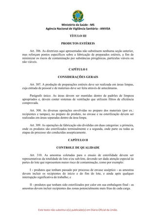Ministério da Saúde - MS
Agência Nacional de Vigilância Sanitária - ANVISA
Este texto não substitui o(s) publicado(s) em Diário Oficial da União.
TÍTULO III
PRODUTOS ESTÉREIS
Art. 306. As diretrizes aqui apresentadas não substituem nenhuma seção anterior,
mas reforçam pontos específicos sobre a fabricação de preparados estéreis, a fim de
minimizar os riscos de contaminação por substâncias pirogênicas, partículas viáveis ou
não viáveis.
CAPÍTULO I
CONSIDERAÇÕES GERAIS
Art. 307. A produção de preparações estéreis deve ser realizada em áreas limpas,
cuja entrada de pessoal e de materiais deve ser feita através de antecâmaras.
Parágrafo único. As áreas devem ser mantidas dentro de padrões de limpeza
apropriados e, devem conter sistemas de ventilação que utilizem filtros de eficiência
comprovada.
Art. 308. As diversas operações envolvidas no preparo dos materiais (por ex.:
recipientes e tampas), no preparo do produto, no envase e na esterilização devem ser
realizadas em áreas separadas dentro da área limpa.
Art. 309. As operações de fabricação são divididas em duas categorias: a primeira,
onde os produtos são esterilizados terminalmente e a segunda, onde parte ou todas as
etapas do processo são conduzidas assepticamente.
CAPÍTULO II
CONTROLE DE QUALIDADE
Art. 310. As amostras coletadas para o ensaio de esterilidade devem ser
representativas da totalidade do lote e/ou sub-lote, devendo ser dada atenção especial às
partes do lote que representem maior risco de contaminação, como por exemplo:
I - produtos que tenham passado por processo de envase asséptico - as amostras
devem incluir os recipientes do início e do fim do lote, e ainda após qualquer
interrupção significativa do trabalho; e
II - produtos que tenham sido esterilizados por calor em sua embalagem final - as
amostras devem incluir recipientes das zonas potencialmente mais frias de cada carga.
 