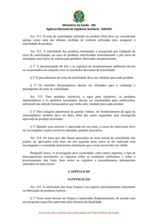 Ministério da Saúde - MS
Agência Nacional de Vigilância Sanitária - ANVISA
Este texto não substitui o(s) publicado(s) em Diário Oficial da União.
Art. 311. O teste de esterilidade realizado no produto final deve ser considerado
apenas como uma das últimas medidas de controle utilizadas para assegurar a
esterilidade do produto.
Art. 312. A esterilidade dos produtos terminados é assegurada por validação do
ciclo de esterilização, no caso de produtos esterilizados terminalmente e por meio de
simulação com meios de cultura para produtos fabricados assepticamente.
§ 1º A documentação do lote e os registros de monitoramento ambiental devem
ser examinados em conjunto com os resultados dos testes de esterilidade.
§ 2º O procedimento do teste de esterilidade deve ser validado para cada produto.
§ 3º Os métodos farmacopéicos devem ser utilizados para a validação e
desempenho do teste de esterilidade.
Art. 313. Para produtos injetáveis, a água para injetáveis, os produtos
intermediários e os produtos terminados devem ser monitorados para endotoxinas,
utilizando um método farmacopéico que tenha sido validado para cada produto.
§ 1º Para soluções parenterais de grande volume, tal monitoramento de água ou
intermediários também deve ser feito, além dos testes requeridos pela monografia
aprovada do produto terminado.
§ 2º Quando uma amostra é reprovada em um teste, a causa da reprovação deve
ser investigada e ações corretivas adotadas, quando necessário.
Art. 314. Os lotes que não foram aprovados no teste inicial de esterilidade não
podem ser aprovados com base em um segundo teste, salvo se for realizada uma
investigação e o resultado demonstrar claramente que o teste inicial não era válido.
Parágrafo único. A investigação deve contemplar, entre outros aspectos, o tipo de
microrganismo encontrado, os registros sobre as condições ambientais e sobre o
processamento dos lotes, bem como os registros e procedimentos laboratoriais
utilizados no teste inicial.
CAPÍTULO III
SANITIZAÇÃO
Art. 315. A sanitização das áreas limpas é um aspecto particularmente importante
na fabricação de produtos estéreis.
§ 1º Essas áreas devem ser limpas e sanitizadas freqüentemente, de acordo com
um programa específico aprovado pela Garantia da Qualidade.
 