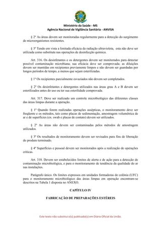 Ministério da Saúde - MS
Agência Nacional de Vigilância Sanitária - ANVISA
Este texto não substitui o(s) publicado(s) em Diário Oficial da União.
§ 2º As áreas devem ser monitoradas regularmente para a detecção do surgimento
de microorganismos resistentes.
§ 3º Tendo em vista a limitada eficácia da radiação ultravioleta, esta não deve ser
utilizada como substituta nas operações de desinfecção química.
Art. 316. Os desinfetantes e os detergentes devem ser monitorados para detectar
possível contaminação microbiana; sua eficácia deve ser comprovada; as diluições
devem ser mantidas em recipientes previamente limpos e não devem ser guardadas por
longos períodos de tempo, a menos que sejam esterilizadas.
§ 1º Os recipientes parcialmente esvaziados não devem ser completados.
§ 2º Os desinfetantes e detergentes utilizados nas áreas grau A e B devem ser
esterilizados antes do uso ou ter sua esterilidade comprovada.
Art. 317. Deve ser realizado um controle microbiológico das diferentes classes
das áreas limpas durante a operação.
§ 1º Quando forem realizadas operações assépticas, o monitoramento deve ser
freqüente e os métodos, tais como placas de sedimentação, amostragem volumétrica de
ar e de superfícies (ex. swab e placas de contato) devem ser utilizados.
§ 2º As áreas não devem ser contaminadas pelos métodos de amostragem
utilizados.
§ 3º Os resultados de monitoramento devem ser revisados para fins de liberação
do produto terminado.
§ 4º Superfícies e pessoal devem ser monitorados após a realização de operações
críticas.
Art. 318. Devem ser estabelecidos limites de alerta e de ação para a detecção de
contaminação microbiológica, e para o monitoramento de tendência da qualidade do ar
nas instalações.
Parágrafo único. Os limites expressos em unidades formadoras de colônia (UFC)
para o monitoramento microbiológico das áreas limpas em operação encontram-se
descritos na Tabela 1 disposta no ANEXO.
CAPÍTULO IV
FABRICAÇÃO DE PREPARAÇÕES ESTÉREIS
 