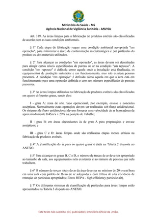 Ministério da Saúde - MS
Agência Nacional de Vigilância Sanitária - ANVISA
Este texto não substitui o(s) publicado(s) em Diário Oficial da União.
Art. 319. As áreas limpas para a fabricação de produtos estéreis são classificadas
de acordo com as suas condições ambientais.
§ 1º Cada etapa de fabricação requer uma condição ambiental apropriada "em
operação", para minimizar o risco de contaminação microbiológica e por partículas do
produto ou dos materiais utilizados.
§ 2º Para alcançar as condições "em operação", as áreas devem ser desenhadas
para atingir certos níveis especificados de pureza do ar na condição "em repouso". A
condição "em repouso" é definida como aquela onde a instalação está finalizada, os
equipamentos de produção instalados e em funcionamento, mas não existem pessoas
presentes. A condição "em operação" é definida como aquela em que a área está em
funcionamento para uma operação definida e com um número especificado de pessoas
presentes.
§ 3º As áreas limpas utilizadas na fabricação de produtos estéreis são classificadas
em quatro diferentes graus, sendo eles:
I - grau A: zona de alto risco operacional, por exemplo, envase e conexões
assépticas. Normalmente estas operações devem ser realizadas sob fluxo unidirecional.
Os sistemas de fluxo unidirecional devem fornecer uma velocidade de ar homogênea de
aproximadamente 0.45m/s ± 20% na posição de trabalho;
II - grau B: em áreas circundantes às de grau A para preparações e envase
assépticos; e
III - grau C e D: áreas limpas onde são realizadas etapas menos críticas na
fabricação de produtos estéreis.
§ 4º A classificação do ar para os quatro graus é dada na Tabela 2 disposta no
ANEXO.
§ 5º Para alcançar os graus B, C e D, o número de trocas de ar deve ser apropriado
ao tamanho da sala, aos equipamentos nela existentes e ao número de pessoas que nela
trabalhem.
§ 6º O número de trocas totais do ar da área deve ser no mínimo de 20 trocas/hora
em uma sala com padrão de fluxo de ar adequado e com filtros de alta eficiência de
retenção de partículas apropriados (filtros HEPA - high efficiency particule air).
§ 7º Os diferentes sistemas de classificação de partículas para áreas limpas estão
apresentados na Tabela 3 disposta no ANEXO.
 