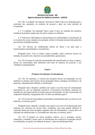 Ministério da Saúde - MS
Agência Nacional de Vigilância Sanitária - ANVISA
Este texto não substitui o(s) publicado(s) em Diário Oficial da União.
Art. 320. A condição "em repouso" descrita na Tabela 2 deve ser alcançada após a
conclusão das operações, na ausência de pessoal e após um curto período de
recuperação.
§ 1º A condição "em operação" para o grau A deve ser mantida nos arredores
imediatos do produto sempre que ele estiver exposto ao ambiente.
§ 2º Pode haver dificuldade na demonstração de conformidade à classificação de
ar no ponto de envase, durante esta operação, devido à formação de partículas/gotículas
provenientes do próprio produto.
Art. 321. Devem ser estabelecidos limites de alerta e de ação para o
monitoramento microbiológico e de partículas.
Parágrafo único. Caso os limites sejam excedidos, ações corretivas devem ser
tomadas, de acordo com o descrito nos procedimentos operacionais.
Art. 322. Os graus de cada área de produção são especificados nos itens a seguir e
devem ser selecionados pelo fabricante com base na natureza do processo e nas
validações correspondentes.
Seção I
Produtos Esterilizados Terminalmente
Art. 323. Os materiais e a maioria dos produtos devem ser preparados em um
ambiente no mínimo grau D para serem alcançadas baixas contagens microbianas e de
partículas, adequadas para filtração e esterilização.
Parágrafo único. Quando o produto está sujeito a um alto risco de contaminação
microbiana (ex. por ser altamente suscetível a crescimento microbiano, necessita ser
mantido por um longo período de tempo antes da esterilização, ou não é processado em
recipientes fechados), a preparação deve ser feita em ambiente grau C.
Art. 324. O envase dos produtos esterilizados terminalmente deve ser feito em um
ambiente, no mínimo, grau C.
Parágrafo único. Quando o produto está sujeito a um risco de contaminação pelo
ambiente (ex. processo de envase lento, recipientes com uma grande abertura ou
exposição destes por mais de alguns segundos antes do fechamento), o envase deve ser
realizado em ambiente grau A, circundado por uma área, no mínimo, grau C.
Art. 325. O preparo de outros produtos estéreis, isto é, pomadas, cremes,
suspensões e emulsões, assim como os enchimentos dos respectivos recipientes devem
ser conduzidos, em geral, em ambiente de grau C, antes da esterilização final.
 