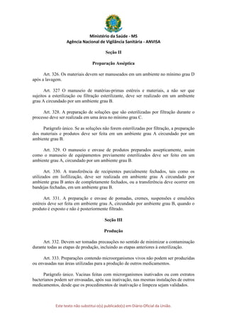 Ministério da Saúde - MS
Agência Nacional de Vigilância Sanitária - ANVISA
Este texto não substitui o(s) publicado(s) em Diário Oficial da União.
Seção II
Preparação Asséptica
Art. 326. Os materiais devem ser manuseados em um ambiente no mínimo grau D
após a lavagem.
Art. 327 O manuseio de matérias-primas estéreis e materiais, a não ser que
sujeitos a esterilização ou filtração esterilizante, deve ser realizado em um ambiente
grau A circundado por um ambiente grau B.
Art. 328. A preparação de soluções que são esterilizadas por filtração durante o
processo deve ser realizada em uma área no mínimo grau C.
Parágrafo único. Se as soluções não forem esterilizadas por filtração, a preparação
dos materiais e produtos deve ser feita em um ambiente grau A circundado por um
ambiente grau B.
Art. 329. O manuseio e envase de produtos preparados assepticamente, assim
como o manuseio de equipamentos previamente esterilizados deve ser feito em um
ambiente grau A, circundado por um ambiente grau B.
Art. 330. A transferência de recipientes parcialmente fechados, tais como os
utilizados em liofilização, deve ser realizada em ambiente grau A circundado por
ambiente grau B antes de completamente fechados, ou a transferência deve ocorrer em
bandejas fechadas, em um ambiente grau B.
Art. 331. A preparação e envase de pomadas, cremes, suspensões e emulsões
estéreis deve ser feita em ambiente grau A, circundado por ambiente grau B, quando o
produto é exposto e não é posteriormente filtrado.
Seção III
Produção
Art. 332. Devem ser tomadas precauções no sentido de minimizar a contaminação
durante todas as etapas de produção, incluindo as etapas anteriores à esterilização.
Art. 333. Preparações contendo microorganismos vivos não podem ser produzidas
ou envasadas nas áreas utilizadas para a produção de outros medicamentos.
Parágrafo único. Vacinas feitas com microrganismos inativados ou com extratos
bacterianos podem ser envasadas, após sua inativação, nas mesmas instalações de outros
medicamentos, desde que os procedimentos de inativação e limpeza sejam validados.
 
