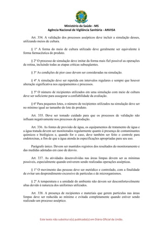 Ministério da Saúde - MS
Agência Nacional de Vigilância Sanitária - ANVISA
Este texto não substitui o(s) publicado(s) em Diário Oficial da União.
Art. 334. A validação dos processos assépticos deve incluir a simulação desses,
utilizando meios de cultura.
§ 1º A forma do meio de cultura utilizado deve geralmente ser equivalente à
forma farmacêutica do produto.
§ 2º O processo de simulação deve imitar da forma mais fiel possível as operações
de rotina, incluindo todas as etapas críticas subseqüentes.
§ 3º As condições de pior caso devem ser consideradas na simulação.
§ 4º A simulação deve ser repetida em intervalos regulares e sempre que houver
alteração significativa nos equipamentos e processos.
§ 5º O número de recipientes utilizados em uma simulação com meio de cultura
deve ser suficiente para assegurar a confiabilidade da avaliação.
§ 6º Para pequenos lotes, o número de recipientes utilizados na simulação deve ser
no mínimo igual ao tamanho do lote do produto.
Art. 335. Deve ser tomado cuidado para que os processos de validação não
influam negativamente nos processos de produção.
Art. 336. As fontes de provisão de água, os equipamentos de tratamento de água e
a água tratada devem ser monitorados regularmente quanto à presença de contaminantes
químicos e biológicos e, quando for o caso, deve também ser feito o controle para
endotoxinas, a fim de que a água atenda às especificações apropriadas para seu uso.
Parágrafo único. Devem ser mantidos registros dos resultados do monitoramento e
das medidas adotadas em caso de desvio.
Art. 337. As atividades desenvolvidas nas áreas limpas devem ser as mínimas
possíveis, especialmente quando estiverem sendo realizadas operações assépticas.
§ 1º O movimento das pessoas deve ser metódico e controlado, com a finalidade
de evitar um desprendimento excessivo de partículas e de microrganismos.
§ 2º A temperatura e a umidade do ambiente não devem ser desconfortavelmente
altas devido à natureza dos uniformes utilizados.
Art. 338. A presença de recipientes e materiais que gerem partículas nas áreas
limpas deve ser reduzida ao mínimo e evitada completamente quando estiver sendo
realizado um processo asséptico.
 