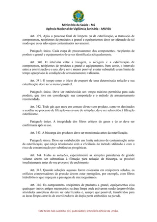Ministério da Saúde - MS
Agência Nacional de Vigilância Sanitária - ANVISA
Este texto não substitui o(s) publicado(s) em Diário Oficial da União.
Art. 339. Após o processo final de limpeza ou de esterilização, o manuseio de
componentes, recipientes de produtos a granel e equipamentos deve ser efetuado de tal
modo que esses não sejam contaminados novamente.
Parágrafo único. Cada etapa do processamento dos componentes, recipientes de
produto a granel e equipamentos deve ser identificada adequadamente.
Art. 340. O intervalo entre a lavagem, a secagem e a esterilização de
componentes, recipientes de produtos a granel e equipamentos, bem como, o intervalo
entre a esterilização e o uso, deve ser o menor possível e estar submetido a um limite de
tempo apropriado às condições de armazenamento validadas.
Art. 341. O tempo entre o início do preparo de uma determinada solução e sua
esterilização deve ser o menor possível.
Parágrafo único. Deve ser estabelecido um tempo máximo permitido para cada
produto, que leve em consideração sua composição e o método de armazenamento
recomendado.
Art. 342. Todo gás que entre em contato direto com produto, como os destinados
a auxiliar no processo de filtração ou envase de soluções, deve ser submetido à filtração
esterilizante.
Parágrafo único. A integridade dos filtros críticos de gases e de ar deve ser
confirmada após o uso.
Art. 343. A biocarga dos produtos deve ser monitorada antes da esterilização.
Parágrafo único. Deve ser estabelecido um limite máximo de contaminação antes
da esterilização, que esteja relacionado com a eficiência do método utilizado e com o
risco de contaminação por substâncias pirogênicas.
Art. 344. Todas as soluções, especialmente as soluções parenterais de grande
volume devem ser submetidas à filtração para redução de biocarga, se possível
imediatamente antes do seu processo de enchimento.
Art. 345. Quando soluções aquosas forem colocadas em recipientes selados, os
orifícios compensadores de pressão devem estar protegidos, por exemplo, com filtros
hidrofóbicos que impeçam a passagem de microrganismos.
Art. 346. Os componentes, recipientes de produtos a granel, equipamentos e/ou
quaisquer outros artigos necessários na área limpa onde estiverem sendo desenvolvidas
atividades assépticas devem ser esterilizados e, sempre que possível, transferidos para
as áreas limpas através de esterilizadores de dupla porta embutidos na parede.
 