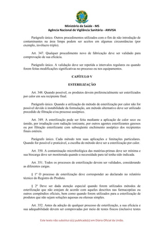 Ministério da Saúde - MS
Agência Nacional de Vigilância Sanitária - ANVISA
Este texto não substitui o(s) publicado(s) em Diário Oficial da União.
Parágrafo único. Outros procedimentos utilizados com o fim de não introdução de
contaminantes na área limpa podem ser aceitos em algumas circunstâncias (por
exemplo, invólucro triplo).
Art. 347. Qualquer procedimento novo de fabricação deve ser validado para
comprovação de sua eficácia.
Parágrafo único. A validação deve ser repetida a intervalos regulares ou quando
forem feitas modificações significativas no processo ou nos equipamentos.
CAPÍTULO V
ESTERILIZAÇÃO
Art. 348. Quando possível, os produtos devem preferencialmente ser esterilizados
por calor em seu recipiente final.
Parágrafo único. Quando a utilização do método de esterilização por calor não for
possível devido à instabilidade da formulação, um método alternativo deve ser utilizado
precedido de filtração e/ou processo asséptico.
Art. 349. A esterilização pode ser feita mediante a aplicação de calor seco ou
úmido, por irradiação com radiação ionizante, por outros agentes esterilizantes gasosos
ou por filtração esterilizante com subseqüente enchimento asséptico dos recipientes
finais estéreis.
Parágrafo único. Cada método tem suas aplicações e limitações particulares.
Quando for possível e praticável, a escolha do método deve ser a esterilização por calor.
Art. 350. A contaminação microbiológica das matérias-primas deve ser mínima e
sua biocarga deve ser monitorada quando a necessidade para tal tenha sido indicada.
Art. 351. Todos os processos de esterilização devem ser validados, considerando
as diferentes cargas.
§ 1º O processo de esterilização deve corresponder ao declarado no relatório
técnico do Registro do Produto.
§ 2º Deve ser dada atenção especial quando forem utilizados métodos de
esterilização que não estejam de acordo com aqueles descritos nas farmacopéias ou
outros compêndios oficiais, bem como quando forem utilizados para a esterilização de
produtos que não sejam soluções aquosas ou oleosas simples.
Art. 352. Antes da adoção de qualquer processo de esterilização, a sua eficácia e
sua adequabilidade devem ser comprovadas por meio de testes físicos (inclusive testes
 