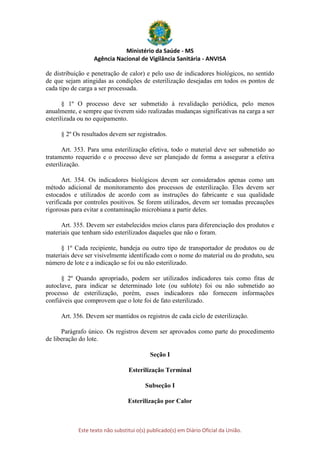 Ministério da Saúde - MS
Agência Nacional de Vigilância Sanitária - ANVISA
Este texto não substitui o(s) publicado(s) em Diário Oficial da União.
de distribuição e penetração de calor) e pelo uso de indicadores biológicos, no sentido
de que sejam atingidas as condições de esterilização desejadas em todos os pontos de
cada tipo de carga a ser processada.
§ 1º O processo deve ser submetido à revalidação periódica, pelo menos
anualmente, e sempre que tiverem sido realizadas mudanças significativas na carga a ser
esterilizada ou no equipamento.
§ 2º Os resultados devem ser registrados.
Art. 353. Para uma esterilização efetiva, todo o material deve ser submetido ao
tratamento requerido e o processo deve ser planejado de forma a assegurar a efetiva
esterilização.
Art. 354. Os indicadores biológicos devem ser considerados apenas como um
método adicional de monitoramento dos processos de esterilização. Eles devem ser
estocados e utilizados de acordo com as instruções do fabricante e sua qualidade
verificada por controles positivos. Se forem utilizados, devem ser tomadas precauções
rigorosas para evitar a contaminação microbiana a partir deles.
Art. 355. Devem ser estabelecidos meios claros para diferenciação dos produtos e
materiais que tenham sido esterilizados daqueles que não o foram.
§ 1º Cada recipiente, bandeja ou outro tipo de transportador de produtos ou de
materiais deve ser visivelmente identificado com o nome do material ou do produto, seu
número de lote e a indicação se foi ou não esterilizado.
§ 2º Quando apropriado, podem ser utilizados indicadores tais como fitas de
autoclave, para indicar se determinado lote (ou sublote) foi ou não submetido ao
processo de esterilização, porém, esses indicadores não fornecem informações
confiáveis que comprovem que o lote foi de fato esterilizado.
Art. 356. Devem ser mantidos os registros de cada ciclo de esterilização.
Parágrafo único. Os registros devem ser aprovados como parte do procedimento
de liberação do lote.
Seção I
Esterilização Terminal
Subseção I
Esterilização por Calor
 
