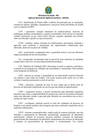 Ministério da Saúde - MS
Agência Nacional de Vigilância Sanitária - ANVISA
Este texto não substitui o(s) publicado(s) em Diário Oficial da União.
LVI - Qualificação de Projeto (QP): evidência documentada que as instalações,
sistemas de suporte, utilidades, equipamentos e processos foram desenhados de acordo
com os requisitos de BPF;
LVII - quarentena: retenção temporária de matérias-primas, materiais de
embalagem, produtos intermediários, a granel ou terminados. Esses devem ser mantidos
isolados fisicamente ou por outros meios eficazes, enquanto aguardam uma decisão
sobre sua liberação, rejeição ou reprocessamento;
LVIII - reanálise: análise realizada em matéria-prima, previamente analisada e
aprovada, para confirmar a manutenção das especificações estabelecidas pelo
fabricante, dentro do seu prazo de validade;
LIX - reconciliação: comparação entre a quantidade teórica e real nas diferentes
etapas de produção de um lote de produto;
LX - recuperação: incorporação total ou parcial de lotes anteriores de qualidade
comprovada a outro lote, em uma etapa definida da produção;
LXI - Relatório de Validação (RV): documento no qual os registros, resultados e
avaliação de um programa de validação são consolidados e sumarizados. Pode também
conter propostas de melhorias;
LXII - remessa ou entrega: a quantidade de um determinado material fornecida
em resposta a uma ordem de compra. Uma única remessa pode incluir um ou mais
volumes e materiais pertencentes a mais de um lote;
LXIII - reprocesso: repetição de uma ou mais etapas que já fazem parte do
processo de fabricação estabelecido em um lote que não atende às especificações;
LXIV - responsável técnico: a pessoa reconhecida pela autoridade regulatória
nacional como tendo a responsabilidade de garantir que cada lote de produto terminado
tenha sido fabricado, testado e aprovado para liberação em consonância com as leis e
normas em vigor no país;
LXV - revalidação: repetição parcial ou total das validações de processo, de
limpeza ou de método analítico para assegurar que esses continuam cumprindo com os
requisitos estabelecidos;
LXVI - sistemas computadorizados: ampla escala de sistemas incluindo, mas não
limitados a equipamento de fabricação automatizado, equipamento de laboratório
automatizado, controle de processo, processo analítico, execução de fabricação,
gerenciamento das informações de laboratório, planejamento dos recursos de fabricação
e sistemas de gerenciamento de documentos e monitoramento. Um sistema
 