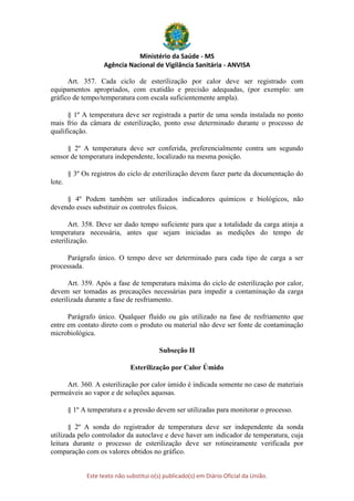 Ministério da Saúde - MS
Agência Nacional de Vigilância Sanitária - ANVISA
Este texto não substitui o(s) publicado(s) em Diário Oficial da União.
Art. 357. Cada ciclo de esterilização por calor deve ser registrado com
equipamentos apropriados, com exatidão e precisão adequadas, (por exemplo: um
gráfico de tempo/temperatura com escala suficientemente ampla).
§ 1º A temperatura deve ser registrada a partir de uma sonda instalada no ponto
mais frio da câmara de esterilização, ponto esse determinado durante o processo de
qualificação.
§ 2º A temperatura deve ser conferida, preferencialmente contra um segundo
sensor de temperatura independente, localizado na mesma posição.
§ 3º Os registros do ciclo de esterilização devem fazer parte da documentação do
lote.
§ 4º Podem também ser utilizados indicadores químicos e biológicos, não
devendo esses substituir os controles físicos.
Art. 358. Deve ser dado tempo suficiente para que a totalidade da carga atinja a
temperatura necessária, antes que sejam iniciadas as medições do tempo de
esterilização.
Parágrafo único. O tempo deve ser determinado para cada tipo de carga a ser
processada.
Art. 359. Após a fase de temperatura máxima do ciclo de esterilização por calor,
devem ser tomadas as precauções necessárias para impedir a contaminação da carga
esterilizada durante a fase de resfriamento.
Parágrafo único. Qualquer fluído ou gás utilizado na fase de resfriamento que
entre em contato direto com o produto ou material não deve ser fonte de contaminação
microbiológica.
Subseção II
Esterilização por Calor Úmido
Art. 360. A esterilização por calor úmido é indicada somente no caso de materiais
permeáveis ao vapor e de soluções aquosas.
§ 1º A temperatura e a pressão devem ser utilizadas para monitorar o processo.
§ 2º A sonda do registrador de temperatura deve ser independente da sonda
utilizada pelo controlador da autoclave e deve haver um indicador de temperatura, cuja
leitura durante o processo de esterilização deve ser rotineiramente verificada por
comparação com os valores obtidos no gráfico.
 