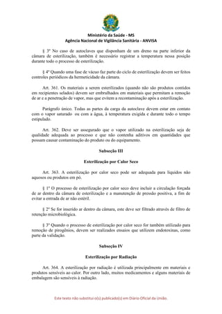 Ministério da Saúde - MS
Agência Nacional de Vigilância Sanitária - ANVISA
Este texto não substitui o(s) publicado(s) em Diário Oficial da União.
§ 3º No caso de autoclaves que disponham de um dreno na parte inferior da
câmara de esterilização, também é necessário registrar a temperatura nessa posição
durante todo o processo de esterilização.
§ 4º Quando uma fase de vácuo faz parte do ciclo de esterilização devem ser feitos
controles periódicos da hermeticidade da câmara.
Art. 361. Os materiais a serem esterilizados (quando não são produtos contidos
em recipientes selados) devem ser embrulhados em materiais que permitam a remoção
de ar e a penetração de vapor, mas que evitem a recontaminação após a esterilização.
Parágrafo único. Todas as partes da carga da autoclave devem estar em contato
com o vapor saturado ou com a água, à temperatura exigida e durante todo o tempo
estipulado.
Art. 362. Deve ser assegurado que o vapor utilizado na esterilização seja de
qualidade adequada ao processo e que não contenha aditivos em quantidades que
possam causar contaminação do produto ou do equipamento.
Subseção III
Esterilização por Calor Seco
Art. 363. A esterilização por calor seco pode ser adequada para líquidos não
aquosos ou produtos em pó.
§ 1º O processo de esterilização por calor seco deve incluir a circulação forçada
de ar dentro da câmara de esterilização e a manutenção de pressão positiva, a fim de
evitar a entrada de ar não estéril.
§ 2º Se for inserido ar dentro da câmara, este deve ser filtrado através de filtro de
retenção microbiológica.
§ 3º Quando o processo de esterilização por calor seco for também utilizado para
remoção de pirogênios, devem ser realizados ensaios que utilizem endotoxinas, como
parte da validação.
Subseção IV
Esterilização por Radiação
Art. 364. A esterilização por radiação é utilizada principalmente em materiais e
produtos sensíveis ao calor. Por outro lado, muitos medicamentos e alguns materiais de
embalagem são sensíveis à radiação.
 