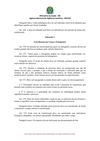 Ministério da Saúde - MS
Agência Nacional de Vigilância Sanitária - ANVISA
Este texto não substitui o(s) publicado(s) em Diário Oficial da União.
Parágrafo único. Cada embalagem deve ter um indicador sensível às radiações que
identifique aquelas que foram irradiadas.
Art. 369. A dose de radiação total deve ser aplicada por um período de tempo pré-
estabelecido.
Subseção V
Esterilização por Gases e Fumigantes
Art. 370. Os métodos de esterilização por gases ou fumigantes somente devem ser
usados quando não houver nenhum outro método disponível.
Art. 371. Vários gases e fumigantes podem ser usados para esterilização (ex.
óxido de etileno, vapores de peróxido de hidrogênio).
Parágrafo único. O óxido de etileno deve ser utilizado somente quando nenhum
outro método for aplicável.
Art. 372. Durante a validação do processo, deve ser comprovado que não há
efeitos nocivos para o produto e que o tempo de ventilação é suficiente para que os
resíduos do gás e dos produtos reativos estejam abaixo do limite definido como
aceitável para o produto. Estes limites devem ser incorporados às especificações.
Art. 373. Deve ser assegurado o contato direto entre o gás e os microorganismos.
§ 1º Precauções devem ser adotadas para evitar a presença de organismos que
possam estar contidos em materiais tais como cristais ou proteínas secas.
§ 2º A natureza e a quantidade dos materiais de embalagem podem afetar
significativamente o processo.
Art. 374. Antes de serem submetidos à ação do gás, os materiais devem alcançar e
manter o equilíbrio com a temperatura e a umidade exigidas pelo processo.
Parágrafo único. O tempo utilizado nesse processo deve ser considerado, de modo
a minimizar o tempo anterior à esterilização.
Art. 375. Cada ciclo de esterilização deve ser monitorado com indicadores
biológicos adequados, em número apropriado, distribuídos por toda a carga.
Parágrafo único. Os registros devem fazer parte da documentação do lote.
 