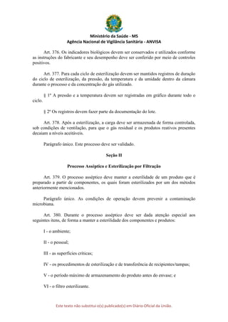 Ministério da Saúde - MS
Agência Nacional de Vigilância Sanitária - ANVISA
Este texto não substitui o(s) publicado(s) em Diário Oficial da União.
Art. 376. Os indicadores biológicos devem ser conservados e utilizados conforme
as instruções do fabricante e seu desempenho deve ser conferido por meio de controles
positivos.
Art. 377. Para cada ciclo de esterilização devem ser mantidos registros de duração
do ciclo de esterilização, da pressão, da temperatura e da umidade dentro da câmara
durante o processo e da concentração do gás utilizado.
§ 1º A pressão e a temperatura devem ser registradas em gráfico durante todo o
ciclo.
§ 2º Os registros devem fazer parte da documentação do lote.
Art. 378. Após a esterilização, a carga deve ser armazenada de forma controlada,
sob condições de ventilação, para que o gás residual e os produtos reativos presentes
decaiam a níveis aceitáveis.
Parágrafo único. Este processo deve ser validado.
Seção II
Processo Asséptico e Esterilização por Filtração
Art. 379. O processo asséptico deve manter a esterilidade de um produto que é
preparado a partir de componentes, os quais foram esterilizados por um dos métodos
anteriormente mencionados.
Parágrafo único. As condições de operação devem prevenir a contaminação
microbiana.
Art. 380. Durante o processo asséptico deve ser dada atenção especial aos
seguintes itens, de forma a manter a esterilidade dos componentes e produtos:
I - o ambiente;
II - o pessoal;
III - as superfícies críticas;
IV - os procedimentos de esterilização e de transferência de recipientes/tampas;
V - o período máximo de armazenamento do produto antes do envase; e
VI - o filtro esterilizante.
 