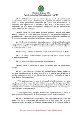 Ministério da Saúde - MS
Agência Nacional de Vigilância Sanitária - ANVISA
Este texto não substitui o(s) publicado(s) em Diário Oficial da União.
Art. 381. Determinadas soluções e líquidos, que não podem ser esterilizados em
seus recipientes finais, podem ser filtrados para recipientes previamente esterilizados,
através de filtros previamente esterilizados (de acordo com recomendações do
fabricante), com especificação de tamanho de poro de 0,2 m (ou menor), sendo
fundamental que esse possua documentação comprovando que foi adequadamente
submetido a desafio bacteriológico.
Parágrafo único. Os filtros podem remover bactérias e fungos, mas podem
permitir a passagem de certos organismos diminutos (ex. micoplasmas). O filtro deve
ser validado para comprovar que efetivamente esteriliza o produto nas condições reais
de processo, sem causar alterações prejudiciais em sua composição.
Art. 382. Devido aos potenciais riscos adicionais do método de filtração quando
comparado com outros processos de esterilização, é recomendável a utilização de filtros
esterilizantes redundantes (dois filtros em série) ou um filtro esterilizante adicional
imediatamente antes do envase.
Parágrafo único. Os filtros esterilizantes podem ser de camada simples ou dupla.
Art. 383. A filtração esterilizante final deve ser realizada o mais próximo possível
do ponto de enchimento.
Art. 384. Não devem ser utilizados filtros que soltem fibras.
Parágrafo único. A utilização de filtros de amianto deve ser absolutamente
excluída.
Art. 385. A integridade do filtro deve ser conferida por um método apropriado,
tais como o ensaio de ponto de bolha, fluxo difusivo ou teste de retenção/declínio de
pressão, imediatamente após o uso. Recomenda-se também a realização do teste de
integridade do filtro antes do uso.
§ 1º Os parâmetros para o teste de integridade (líquido molhante, gás teste,
pressão de teste, temperatura do teste, critério de aprovação etc.) para cada filtro
esterilizante específico devem ser descritos em procedimento. Estes parâmetros devem
estar correlacionados com o teste de desafio bacteriológico realizado previamente e essa
correlação deve estar documentada.
§ 2º Caso seja utilizado o próprio produto como líquido molhante, o estudo de
desenvolvimento dos parâmetros de teste de integridade deve estar documentado.
Art. 386. A integridade dos filtros críticos deve ser confirmada após o uso. São
considerados filtros críticos todos aqueles destinados a filtrar fluído que entram em
contato direto com o produto (por exemplo, filtros de gases, de ar, filtros de respiro de
 