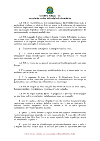 Ministério da Saúde - MS
Agência Nacional de Vigilância Sanitária - ANVISA
Este texto não substitui o(s) publicado(s) em Diário Oficial da União.
Art. 392. Os funcionários que estiverem participando de atividades relacionadas à
produção de produtos em substrato de tecido animal ou de culturas de microrganismos
diferentes daqueles utilizados no processo de fabricação em curso, não devem entrar nas
áreas de produção de produtos estéreis, a menos que sejam aplicados procedimentos de
descontaminação previamente estabelecidos.
Art. 393. A adoção de altos padrões de higiene pessoal e de limpeza é essencial.
As pessoas envolvidas na fabricação de medicamentos devem ser instruídas para
comunicar a seu superior qualquer alteração de sua condição de saúde, que possa
contribuir na disseminação de contaminantes.
§ 1º É recomendável a realização de exames periódicos de saúde.
§ 2º As ações a serem tomadas com relação às pessoas que possam estar
introduzindo riscos microbiológicos indevidos devem ser tomadas por pessoal
competente designado para tal.
Art. 394. As roupas de uso pessoal não devem ser trazidas para dentro das áreas
limpas.
§ 1º As pessoas que entrarem nos vestiários destas áreas já devem estar com os
uniformes padrão da fábrica.
§ 2º Os processos de troca de roupa e de higienização devem seguir
procedimentos escritos, elaborados para minimizar a contaminação da área limpa de
paramentação ou a introdução de contaminantes nas áreas limpas.
Art. 395. Os relógios de pulso e as jóias não devem ser usados nas áreas limpas,
bem como produtos cosméticos que possam desprender partículas.
Art. 396. As roupas utilizadas devem ser apropriadas ao processo e à classificação
da área limpa onde o pessoal estiver trabalhando, devendo ser observado:
I - grau D: o cabelo, a barba e o bigode devem estar cobertos. Devem ser usadas
vestimentas protetoras e sapatos fechados próprios para a área ou protetores de
calçados. Medidas apropriadas devem ser tomadas a fim de evitar qualquer
contaminação proveniente das áreas externas;
II - grau C: o cabelo, a barba e o bigode devem estar cobertos. Devem ser usadas
vestimentas apropriadas, amarradas no pulso e com gola alta. A roupa não pode soltar
fibras ou partículas. Além disso, devem ser usados sapatos fechados próprios para a área
ou protetores de calçados; e
III - graus A/B: deve ser utilizado capuz que cubra totalmente o cabelo, a barba e
o bigode; sua borda inferior deve ser colocada para dentro da vestimenta. Deve ser
 
