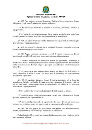 Ministério da Saúde - MS
Agência Nacional de Vigilância Sanitária - ANVISA
Este texto não substitui o(s) publicado(s) em Diário Oficial da União.
Art. 403. Para reduzir o acúmulo de poeira e facilitar a limpeza, nas áreas limpas
não devem existir superfícies que não possam ser limpas.
§ 1º As instalações devem ter o mínimo de saliências, prateleiras, armários e
equipamentos.
§ 2º As portas devem ser projetadas de forma a evitar a existência de superfícies
que não possam ser limpas; as portas corrediças não devem ser utilizadas.
Art. 404. Os forros devem ser selados de forma que seja evitada a contaminação
proveniente do espaço acima deles.
Art. 405. As tubulações, dutos e outras utilidades devem ser instalados de forma
que não criem espaços de difícil limpeza.
Art. 406. As pias e os ralos, sempre que possível, devem ser evitados e não devem
existir nas áreas A/B onde estiverem sendo realizadas operações assépticas.
§ 1º Quando precisarem ser instalados, devem ser projetados, localizados e
mantidos de modo a minimizarem os riscos de contaminação microbiana, devem conter
sifões eficientes, fáceis de serem limpos e que sejam adequados para evitar refluxo de ar
e líquidos.
§ 2º As canaletas no solo, caso presentes, devem ser abertas, de fácil limpeza e
estar conectadas a ralos externos, de modo que a introdução de contaminantes
microbianos seja evitada.
Art. 407. Os vestiários das áreas limpas devem ser projetados sob a forma de
antecâmaras fechadas e utilizados de modo a permitir a separação de diferentes estágios
de troca de roupa, minimizando assim, a contaminação microbiana e de partículas
oriundas das roupas protetoras.
§ 1º Os vestiários devem ser insuflados de modo efetivo, com ar filtrado.
§ 2º A utilização de vestiários separados de entrada e de saída das áreas limpas
pode ser necessária em algumas ocasiões.
§ 3º As instalações destinadas à higienização das mãos devem ser localizadas
somente nos vestiários, nunca nos lugares onde se efetuam operações assépticas.
Art. 408. As duas portas de antecâmaras não podem estar simultaneamente
abertas, devendo haver um sistema que impeça que tal fato ocorra.
Parágrafo único. Deve existir um sistema de alarme, sonoro e/ou visual que alerte
para a situação indicada.
 