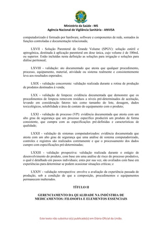 Ministério da Saúde - MS
Agência Nacional de Vigilância Sanitária - ANVISA
Este texto não substitui o(s) publicado(s) em Diário Oficial da União.
computadorizado é formado por hardware, software e componentes de rede, somados às
funções controladas e documentação relacionada;
LXVII - Solução Parenteral de Grande Volume (SPGV): solução estéril e
apirogênica, destinada à aplicação parenteral em dose única, cujo volume é de 100mL
ou superior. Estão incluídas nesta definição as soluções para irrigação e soluções para
diálise peritoneal;
LXVIII - validação: ato documentado que atesta que qualquer procedimento,
processo, equipamento, material, atividade ou sistema realmente e consistentemente
leva aos resultados esperados;
LXIX - validação concorrente: validação realizada durante a rotina de produção
de produtos destinados à venda;
LXX - validação de limpeza: evidência documentada que demonstre que os
procedimentos de limpeza removem resíduos a níveis pré-determinados de aceitação,
levando em consideração fatores tais como tamanho do lote, dosagem, dados
toxicológicos, solubilidade e área de contato do equipamento com o produto;
LXXI - validação de processo (VP): evidência documentada que atesta com um
alto grau de segurança que um processo específico produzirá um produto de forma
consistente, que cumpra com as especificações pré-definidas e características de
qualidade;
LXXII - validação de sistemas computadorizados: evidência documentada que
atesta com um alto grau de segurança que uma análise de sistema computadorizado,
controles e registros são realizados corretamente e que o processamento dos dados
cumpre com especificações pré-determinadas;
LXXIII - validação prospectiva: validação realizada durante o estágio de
desenvolvimento do produto, com base em uma análise de risco do processo produtivo,
o qual é detalhado em passos individuais; estes por sua vez, são avaliados com base em
experiências para determinar se podem ocasionar situações críticas; e
LXXIV - validação retrospectiva: envolve a avaliação da experiência passada de
produção, sob a condição de que a composição, procedimentos e equipamentos
permanecem inalterados.
TÍTULO II
GERENCIAMENTO DA QUALIDADE NA INDÚSTRIA DE
MEDICAMENTOS: FILOSOFIA E ELEMENTOS ESSENCIAIS
 
