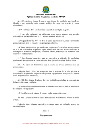 Ministério da Saúde - MS
Agência Nacional de Vigilância Sanitária - ANVISA
Este texto não substitui o(s) publicado(s) em Diário Oficial da União.
Art. 409. As áreas limpas devem ter um sistema de ventilação que insufle ar
filtrado e que mantenha uma pressão positiva das áreas em relação às zonas
circundantes.
§ 1º A ventilação deve ser eficiente e adequada às condições exigidas.
§ 2º As salas adjacentes de diferentes graus devem possuir uma pressão
diferencial de aproximadamente 10 -15 pascais (valor de referência).
§ 3º Especial atenção deve ser dada às zonas de maior risco, onde o ar filtrado
entra em contato com os produtos e os componentes limpos.
§ 4º Pode ser necessário que as diversas recomendações relativas ao suprimento
de ar e aos diferenciais de pressão sejam modificadas no caso de ser necessária a
contenção de materiais patogênicos, altamente tóxicos, radioativos ou materiais com
vírus vivos ou bacterianos.
§ 5º Em algumas operações, pode ser necessária a utilização de instalações
destinadas à descontaminação e ao tratamento do ar que estiver saindo da área limpa.
Art. 410. Deve ser demonstrado que o sistema de ar não constitui risco de
contaminação.
Parágrafo único. Deve ser assegurado que o sistema de ar não permita a
disseminação de partículas originadas das pessoas, equipamentos ou operações, para as
zonas de produção de maior risco.
Art. 411. Um sistema de alarme deve ser instalado para indicar a ocorrência de
falhas no sistema de ventilação.
§ 1º Deve ser colocado um indicador de diferencial de pressão entre as áreas onde
tal diferença for importante.
§ 2º As diferenças de pressão devem ser registradas regularmente.
Art. 412. Deve ser evitado o acesso desnecessário de materiais e pessoas às áreas
críticas.
Parágrafo único. Quando necessário, o acesso deve ser realizado através de
barreiras físicas.
Seção V
Equipamentos
 