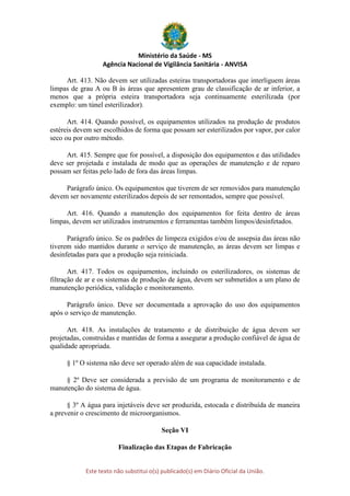 Ministério da Saúde - MS
Agência Nacional de Vigilância Sanitária - ANVISA
Este texto não substitui o(s) publicado(s) em Diário Oficial da União.
Art. 413. Não devem ser utilizadas esteiras transportadoras que interliguem áreas
limpas de grau A ou B às áreas que apresentem grau de classificação de ar inferior, a
menos que a própria esteira transportadora seja continuamente esterilizada (por
exemplo: um túnel esterilizador).
Art. 414. Quando possível, os equipamentos utilizados na produção de produtos
estéreis devem ser escolhidos de forma que possam ser esterilizados por vapor, por calor
seco ou por outro método.
Art. 415. Sempre que for possível, a disposição dos equipamentos e das utilidades
deve ser projetada e instalada de modo que as operações de manutenção e de reparo
possam ser feitas pelo lado de fora das áreas limpas.
Parágrafo único. Os equipamentos que tiverem de ser removidos para manutenção
devem ser novamente esterilizados depois de ser remontados, sempre que possível.
Art. 416. Quando a manutenção dos equipamentos for feita dentro de áreas
limpas, devem ser utilizados instrumentos e ferramentas também limpos/desinfetados.
Parágrafo único. Se os padrões de limpeza exigidos e/ou de assepsia das áreas não
tiverem sido mantidos durante o serviço de manutenção, as áreas devem ser limpas e
desinfetadas para que a produção seja reiniciada.
Art. 417. Todos os equipamentos, incluindo os esterilizadores, os sistemas de
filtração de ar e os sistemas de produção de água, devem ser submetidos a um plano de
manutenção periódica, validação e monitoramento.
Parágrafo único. Deve ser documentada a aprovação do uso dos equipamentos
após o serviço de manutenção.
Art. 418. As instalações de tratamento e de distribuição de água devem ser
projetadas, construídas e mantidas de forma a assegurar a produção confiável de água de
qualidade apropriada.
§ 1º O sistema não deve ser operado além de sua capacidade instalada.
§ 2º Deve ser considerada a previsão de um programa de monitoramento e de
manutenção do sistema de água.
§ 3º A água para injetáveis deve ser produzida, estocada e distribuída de maneira
a prevenir o crescimento de microorganismos.
Seção VI
Finalização das Etapas de Fabricação
 