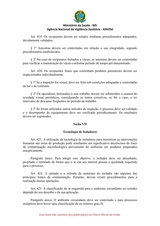 Ministério da Saúde - MS
Agência Nacional de Vigilância Sanitária - ANVISA
Este texto não substitui o(s) publicado(s) em Diário Oficial da União.
Art. 419. Os recipientes devem ser selados mediante procedimentos adequados,
devidamente validados.
§ 1º Amostras devem ser controladas em relação a sua integridade, segundo
procedimentos estabelecidos.
§ 2º No caso de recipientes fechados a vácuo, as amostras devem ser controladas
para verificar a manutenção do vácuo conforme período de tempo pré-determinado.
Art. 420. Os recipientes finais que contenham produtos parenterais devem ser
inspecionados individualmente.
§ 1º Se a inspeção for visual, deve ser feita sob condições adequadas e controladas
de luz e de contraste.
§ 2º Os operadores destinados a este trabalho devem ser submetidos a exames de
acuidade visual periódicos, considerando as lentes corretivas, se for o caso, e ter
intervalos de descanso freqüentes no período de trabalho.
§ 3º Se forem utilizados outros métodos de inspeção, o processo deve ser validado
e o desempenho do equipamento deve ser verificado periodicamente. Os resultados
devem ser registrados.
Seção VII
Tecnologia de Isoladores
Art. 421. A utilização da tecnologia de isoladores para minimizar as intervenções
humanas nas áreas de produção pode resultarem um significativo decréscimo do risco
de contaminação microbiológica proveniente do ambiente em produtos preparados
assepticamente.
Parágrafo único. Para atingir este objetivo, o isolador deve ser desenhado,
projetado e instalado de forma que o ar em seu interior possua a qualidade requerida
para o processo.
Art. 422. A entrada e a retirada de materiais do isolador são algumas das
principais fontes de contaminação. Portanto, devem existir procedimentos para a
realização dessas operações.
Art. 423. A classificação do ar requerida para o ambiente circundante ao isolador
depende do seu desenho e da sua aplicação.
Parágrafo único. O ambiente circundante deve ser controlado e para processos
assépticos deve haver uma classificação de no mínimo grau D.
 