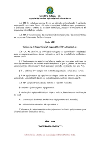 Ministério da Saúde - MS
Agência Nacional de Vigilância Sanitária - ANVISA
Este texto não substitui o(s) publicado(s) em Diário Oficial da União.
Art. 424. Os isoladores somente devem ser utilizados após validação. A validação
deve considerar todos os fatores críticos da tecnologia de isoladores como, por exemplo,
a qualidade interna e externa do isolador, sanitização, processo de transferência de
materiais e integridade do isolador.
Art. 425. O monitoramento deve ser realizado rotineiramente e deve incluir testes
de vazamento do isolador e das luvas/mangas.
Seção VIII
Tecnologia de Sopro/Envase/Selagem (Blow/fill/seal technology)
Art. 426. As unidades de sopro/envase/selagem são equipamentos desenhados
para, em operação contínua, formar recipientes a partir de granulados termoplásticos,
envasar e selar.
§ 1º Equipamentos de sopro/envase/selagem usados para operações assépticas, os
quais sejam dotados de um sistema de insuflamento de ar grau A, podem ser instalados
em ambiente no mínimo grau C, desde que sejam utilizadas vestimentas para grau A/B.
§ 2º O ambiente deve cumprir com os limites de partículas viáveis e não viáveis.
§ 3º Os equipamentos de sopro/envase/selagem usados na produção de produtos
esterilizados terminalmente devem ser instalados em ambiente no mínimo grau D.
Art. 427. Devem ser atendidos no mínimo os seguintes requisitos:
I - desenho e qualificação de equipamentos;
II - validação e reprodutibilidade da limpeza no local, bem como sua esterilização
no local;
III - classificação de limpeza da área onde o equipamento está instalado;
IV - treinamento e vestimenta dos operadores; e
V - intervenções nas zonas críticas do equipamento, incluindo qualquer montagem
asséptica anterior ao início do envase.
TÍTULO IV
PRODUTOS BIOLÓGICOS
 