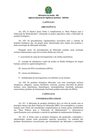 Ministério da Saúde - MS
Agência Nacional de Vigilância Sanitária - ANVISA
Este texto não substitui o(s) publicado(s) em Diário Oficial da União.
CAPÍTULO I
ABRANGÊNCIA
Art. 428. O objetivo deste Título é complementar as "Boas Práticas para a
Fabricação de Medicamentos", reforçando os pontos específicos sobre a fabricação de
produtos biológicos.
Art. 429. Os procedimentos regulamentares necessários para o controle de
produtos biológicos são, em grande parte, determinados pela origem dos produtos e
pelas tecnologias de fabricação utilizadas.
Parágrafo único. Os procedimentos de fabricação contidos nesta resolução
incluem medicamentos cujos ativos foram obtidos por meio de:
I - crescimento de cepas de microrganismos e de células eucarióticas;
II - extração de substâncias a partir de tecidos ou fluidos biológicos de origem
humana, animal ou vegetal (alergênicos);
III - técnica de DNA recombinante (rDNA);
IV - técnica de hibridoma; e
V - multiplicação de microrganismos em embriões ou em animais.
Art. 430. Os produtos biológicos fabricados com estas tecnologias incluem
alergênicos, antígenos, vacinas, hormônios, citocinas, enzimas, derivados de plasma
humano, soros hiperimunes (heterólogos), imunoglobulinas (incluindo anticorpos
monoclonais), produtos de fermentação (incluindo produtos derivados de rDNA).
CAPÍTULO II
CONSIDERAÇÕES GERAIS
Art. 431. A fabricação de produtos biológicos deve ser feita de acordo com os
princípios básicos das Boas Práticas de Fabricação (BPF). Em conseqüência, os pontos
tratados neste Título são considerados complementares às normas gerais estabelecidas
nas "Boas Práticas para a Fabricação de Medicamentos" e relacionam-se
especificamente com a produção e controle de qualidade de medicamentos biológicos.
Art. 432. A forma como os produtos biológicos são produzidos, controlados e
administrados tornam certas precauções especiais necessárias. Ao contrário dos
produtos farmacêuticos convencionais, que normalmente são fabricados e controlados
 