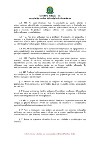 Ministério da Saúde - MS
Agência Nacional de Vigilância Sanitária - ANVISA
Este texto não substitui o(s) publicado(s) em Diário Oficial da União.
Art. 441. As áreas utilizadas para processamento de tecidos animais e
microrganismos não utilizados no processo de produção, assim como as destinadas aos
ensaios com animais ou microrganismos, devem ser separadas das instalações utilizadas
para a produção de produtos biológicos estéreis, com sistemas de ventilação
independentes e pessoal distinto.
Art. 442. Nas áreas utilizadas para a produção de produtos em campanha, o
desenho e a disposição das instalações e equipamentos devem permitir limpeza e
sanitização efetivas após a produção e, quando necessário, descontaminação por meio
de esterilização e/ou fumigação. Todos os processos utilizados devem ser validados.
Art. 443. Os microrganismos vivos devem ser manipulados em equipamentos e
com procedimentos que assegurem a manutenção da pureza das culturas, bem como,
protejam o operador da contaminação com o referido microrganismo.
Art. 444. Produtos biológicos, como vacinas com microrganismos mortos,
toxóides, extratos de bactérias, inclusive os preparados pelas técnicas de DNA
recombinante podem, uma vez inativados, ser envasados nas mesmas instalações
utilizadas para outros produtos, desde que se tomem medidas adequadas de
descontaminação após o envase, incluindo limpeza e esterilização.
Art. 445. Produtos biológicos provenientes de microrganismos esporulados devem
ser manipulados em instalações exclusivas para este grupo de produtos, até que se
termine o processo de inativação.
§ 1º Quando em uma instalação ou conjunto de instalações são realizadas
preparações de microrganismos esporulados, deve ser produzido somente um produto
de cada vez.
§ 2º Quando se tratar de Bacillus anthracis, Clostridium botulinum e Clostridium
tetani, em todas as etapas devem ser utilizadas instalações segregadas e dedicadas
exclusivamente para cada um desses produtos.
Art. 446. As etapas até a inativação viral da fabricação de produtos derivados do
sangue ou plasma humanos devem ser realizadas em instalações e equipamentos
destinados exclusivamente para esse propósito.
§ 1º Após a inativação viral, podem ser envasados nas mesmas instalações
utilizadas para outros produtos estéreis, desde que se tomem medidas adequadas de
descontaminação após o envase, incluindo limpeza e esterilização.
§ 2º Todos os processos utilizados devem ser validados e o risco deve ser
avaliado.
 