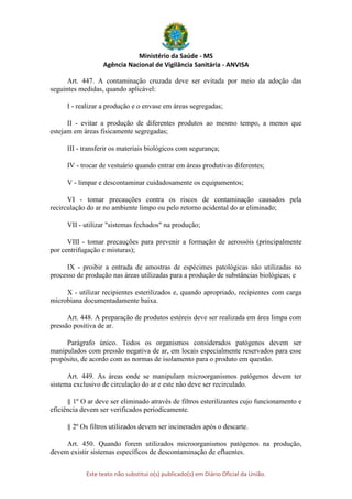 Ministério da Saúde - MS
Agência Nacional de Vigilância Sanitária - ANVISA
Este texto não substitui o(s) publicado(s) em Diário Oficial da União.
Art. 447. A contaminação cruzada deve ser evitada por meio da adoção das
seguintes medidas, quando aplicável:
I - realizar a produção e o envase em áreas segregadas;
II - evitar a produção de diferentes produtos ao mesmo tempo, a menos que
estejam em áreas fisicamente segregadas;
III - transferir os materiais biológicos com segurança;
IV - trocar de vestuário quando entrar em áreas produtivas diferentes;
V - limpar e descontaminar cuidadosamente os equipamentos;
VI - tomar precauções contra os riscos de contaminação causados pela
recirculação do ar no ambiente limpo ou pelo retorno acidental do ar eliminado;
VII - utilizar "sistemas fechados" na produção;
VIII - tomar precauções para prevenir a formação de aerossóis (principalmente
por centrifugação e misturas);
IX - proibir a entrada de amostras de espécimes patológicas não utilizadas no
processo de produção nas áreas utilizadas para a produção de substâncias biológicas; e
X - utilizar recipientes esterilizados e, quando apropriado, recipientes com carga
microbiana documentadamente baixa.
Art. 448. A preparação de produtos estéreis deve ser realizada em área limpa com
pressão positiva de ar.
Parágrafo único. Todos os organismos considerados patógenos devem ser
manipulados com pressão negativa de ar, em locais especialmente reservados para esse
propósito, de acordo com as normas de isolamento para o produto em questão.
Art. 449. As áreas onde se manipulam microorganismos patógenos devem ter
sistema exclusivo de circulação do ar e este não deve ser recirculado.
§ 1º O ar deve ser eliminado através de filtros esterilizantes cujo funcionamento e
eficiência devem ser verificados periodicamente.
§ 2º Os filtros utilizados devem ser incinerados após o descarte.
Art. 450. Quando forem utilizados microorganismos patógenos na produção,
devem existir sistemas específicos de descontaminação de efluentes.
 