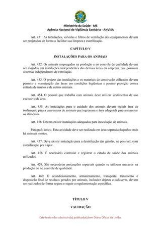 Ministério da Saúde - MS
Agência Nacional de Vigilância Sanitária - ANVISA
Este texto não substitui o(s) publicado(s) em Diário Oficial da União.
Art. 451. As tubulações, válvulas e filtros de ventilação dos equipamentos devem
ser projetados de forma a facilitar sua limpeza e esterilização.
CAPÍTULO V
INSTALAÇÕES PARA OS ANIMAIS
Art. 452. Os animais empregados na produção e no controle de qualidade devem
ser alojados em instalações independentes das demais áreas da empresa, que possuam
sistemas independentes de ventilação.
Art. 453. O projeto das instalações e os materiais de construção utilizados devem
permitir a manutenção das áreas em condições higiênicas e possuir proteção contra
entrada de insetos e de outros animais.
Art. 454. O pessoal que trabalha com animais deve utilizar vestimentas de uso
exclusivo da área.
Art. 455. As instalações para o cuidado dos animais devem incluir área de
isolamento para a quarentena de animais que ingressam e área adequada para armazenar
os alimentos.
Art. 456. Devem existir instalações adequadas para inoculação de animais.
Parágrafo único. Esta atividade deve ser realizada em área separada daquelas onde
há animais mortos.
Art. 457. Deve existir instalação para a desinfecção das gaiolas, se possível, com
esterilização por vapor.
Art. 458. É necessário controlar e registrar o estado de saúde dos animais
utilizados.
Art. 459. São necessárias precauções especiais quando se utilizam macacos na
produção ou no controle de qualidade.
Art. 460. O acondicionamento, armazenamento, transporte, tratamento e
disposição final de resíduos gerados por animais, inclusive dejetos e cadáveres, devem
ser realizados de forma segura e seguir a regulamentação específica.
TÍTULO V
VALIDAÇÃO
 