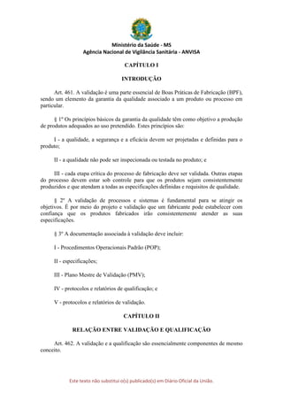 Ministério da Saúde - MS
Agência Nacional de Vigilância Sanitária - ANVISA
Este texto não substitui o(s) publicado(s) em Diário Oficial da União.
CAPÍTULO I
INTRODUÇÃO
Art. 461. A validação é uma parte essencial de Boas Práticas de Fabricação (BPF),
sendo um elemento da garantia da qualidade associado a um produto ou processo em
particular.
§ 1º Os princípios básicos da garantia da qualidade têm como objetivo a produção
de produtos adequados ao uso pretendido. Estes princípios são:
I - a qualidade, a segurança e a eficácia devem ser projetadas e definidas para o
produto;
II - a qualidade não pode ser inspecionada ou testada no produto; e
III - cada etapa crítica do processo de fabricação deve ser validada. Outras etapas
do processo devem estar sob controle para que os produtos sejam consistentemente
produzidos e que atendam a todas as especificações definidas e requisitos de qualidade.
§ 2º A validação de processos e sistemas é fundamental para se atingir os
objetivos. É por meio do projeto e validação que um fabricante pode estabelecer com
confiança que os produtos fabricados irão consistentemente atender as suas
especificações.
§ 3º A documentação associada à validação deve incluir:
I - Procedimentos Operacionais Padrão (POP);
II - especificações;
III - Plano Mestre de Validação (PMV);
IV - protocolos e relatórios de qualificação; e
V - protocolos e relatórios de validação.
CAPÍTULO II
RELAÇÃO ENTRE VALIDAÇÃO E QUALIFICAÇÃO
Art. 462. A validação e a qualificação são essencialmente componentes de mesmo
conceito.
 