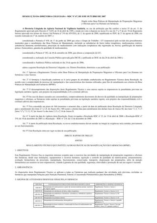 RESOLUÇÃO DA DIRETORIA COLEGIADA - RDC Nº 67, DE 8 DE OUTUBRO DE 2007
Dispõe sobre Boas Práticas de Manipulação de Preparações Magistrais
e Oficinais para Uso Humano em farmácias.
A Diretoria Colegiada da Agência Nacional de Vigilância Sanitária, no uso da atribuição que lhe confere o inciso IV do art. 11 do
Regulamento aprovado pelo Decreto nº 3.029, de 16 de abril de 1999, e tendo em vista o disposto no inciso II e nos §§ 1º e 3º do art. 54 do Regimento
Interno aprovado nos termos do Anexo I da Portaria nº 354 da ANVISA, de 11 de agosto de 2006, republicada no DOU de 21 de agosto de 2006, em
reunião realizada em 1º de outubro de 2007, e
considerando a Portaria nº 438, de 17 de junho de 2004 que criou o Grupo de Trabalho - GT responsável pela revisão dos procedimentos
instituídos para o atendimento das Boas Práticas de Manipulação, incluindo as substâncias de baixo índice terapêutico, medicamentos estéreis,
substâncias altamente sensibilizantes, prescrição de medicamentos com indicações terapêuticas não registradas na Anvisa, qualificação de matéria
prima e fornecedores, garantia da qualidade de medicamentos;
considerando a Portaria nº 582, de 28 de setembro de 2004, que alterou a composição do GT;
considerando a realização da Consulta Pública aprovada pela DICOL e publicada no DOU do dia 20 de abril de 2004 e
considerando a Audiência Pública realizada no dia 24 de agosto de 2006,
adota a seguinte Resolução da Diretoria Colegiada e eu, Diretor-Presidente, determino a sua publicação:
Art. 1º Aprovar o Regulamento Técnico sobre Boas Práticas de Manipulação de Preparações Magistrais e Oficinais para Uso Humano em
farmácias e seus Anexos.
Art. 2º A farmácia é classificada conforme os 6 (seis) grupos de atividades estabelecidos no Regulamento Técnico desta Resolução, de
acordo com a complexidade do processo de manipulação e das características dos insumos utilizados, para fins do atendimento aos critérios de Boas
Práticas de Manipulação em Farmácias (BPMF).
Art. 3º O descumprimento das disposições deste Regulamento Técnico e seus anexos sujeita os responsáveis às penalidades previstas na
legislação sanitária vigente, sem prejuízo da responsabilidade civil e criminal cabíveis.
Art. 4º Em caso de danos causados aos consumidores, comprovadamente decorrentes de desvios da qualidade na manipulação de preparações
magistrais e oficinais, as farmácias estão sujeitas às penalidades previstas na legislação sanitária vigente, sem prejuízo das responsabilidades civil e
criminal cabíveis dos responsáveis.
Art. 5º Fica concedido um prazo de 360 (trezentos e sessenta) dias, a partir da data de publicação desta Resolução de Diretoria Colegiada,
para o atendimento dos itens 2.7 e 2.8. do Anexo III e 180 (cento e oitenta) dias para atendimento dos demais itens do Anexo III; dos itens 7.1.3, 7.1.7
(letra “c”), 7.3.13, 9.2 do Anexo I e dos itens 2.13 e 2.14 do Anexo II.
Art. 6° A partir da data de vigência desta Resolução, ficam revogadas a Resolução RDC nº 33, de 19 de abril de 2000, a Resolução-RDC nº
354, de 18 de dezembro de 2003 e a Resolução – RDC nº 214, de 12 de dezembro de 2006.
Art. 7° A partir da publicação desta Resolução, os novos estabelecimentos devem atender na íntegra às exigências nela contidas, previamente
ao seu funcionamento.
Art. 8º Esta Resolução entra em vigor na data de sua publicação.
DIRCEU RAPOSO DE MELLO
ANEXO
REGULAMENTO TÉCNICO QUE INSTITUI AS BOAS PRÁTICAS DE MANIPULAÇÃO EM FARMÁCIAS (BPMF).
1. OBJETIVOS
Este Regulamento Técnico fixa os requisitos mínimos exigidos para o exercício das atividades de manipulação de preparações magistrais e oficinais
das farmácias, desde suas instalações, equipamentos e recursos humanos, aquisição e controle da qualidade da matéria-prima, armazenamento,
avaliação farmacêutica da prescrição, manipulação, fracionamento, conservação, transporte, dispensação das preparações, além da atenção
farmacêutica aos usuários ou seus responsáveis, visando à garantia de sua qualidade, segurança, efetividade e promoção do seu uso seguro e racional.
2. ABRANGÊNCIA
As disposições deste Regulamento Técnico se aplicam a todas as Farmácias que realizam qualquer das atividades nele previstas, excluídas as
farmácias que manipulam Soluções para Nutrição Parenteral, Enteral e Concentrado Polieletrolítico para Hemodiálise (CPHD).
3. GRUPOS DE ATIVIDADES DESENVOLVIDAS PELA FARMÁCIA
GRUPOS ATIVIDADES/NATUREZA DOS INSUMOS MANIPULADOS DISPOSIÇÕES A SEREM ATENDIDAS
GRUPO I
Manipulação de medicamentos a partir de insumos/matérias primas, inclusive
de origem vegetal.
Regulamento Técnico e Anexo I
GRUPO II Manipulação de substâncias de baixo índice terapêutico Regulamento Técnico e Anexos I e II
GRUPO III
Manipulação de antibióticos, hormônios, citostáticos e substâncias sujeitas a
controle especial.
Regulamento Técnico e Anexos I e III
GRUPO IV Manipulação de produtos estéreis Regulamento Técnico e Anexos I e IV
GRUPO V
Manipulação de medicamentos homeopáticos Regulamento Técnico e Anexos I (quando
aplicável) e V
GRUPO VI
Manipulação de doses unitárias e unitarização de dose de medicamentos em
serviços de saúde
Regulamento Técnico, Anexos I (no que
couber), Anexo IV (quando couber) e
 
